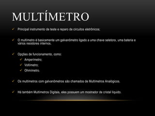  Principal instrumento de teste e reparo de circuitos eletrônicos;
 O multímetro é basicamente um galvanômetro ligado a uma chave seletora, uma bateria e
vários resistores internos.
 Opções de funcionamento, como:
 Amperímetro;
 Voltímetro;
 Ohmímetro.
 Os multímetros com galvanômetros são chamados de Multímetros Analógicos.
 Há também Multímetros Digitais, eles possuem um mostrador de cristal líquido.
MULTÍMETRO
 