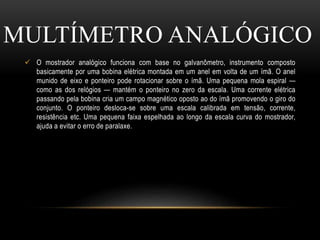  O mostrador analógico funciona com base no galvanômetro, instrumento composto
basicamente por uma bobina elétrica montada em um anel em volta de um ímã. O anel
munido de eixo e ponteiro pode rotacionar sobre o ímã. Uma pequena mola espiral —
como as dos relógios — mantém o ponteiro no zero da escala. Uma corrente elétrica
passando pela bobina cria um campo magnético oposto ao do ímã promovendo o giro do
conjunto. O ponteiro desloca-se sobre uma escala calibrada em tensão, corrente,
resistência etc. Uma pequena faixa espelhada ao longo da escala curva do mostrador,
ajuda a evitar o erro de paralaxe.
MULTÍMETRO ANALÓGICO
 