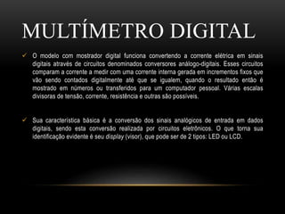 O modelo com mostrador digital funciona convertendo a corrente elétrica em sinais
digitais através de circuitos denominados conversores análogo-digitais. Esses circuitos
comparam a corrente a medir com uma corrente interna gerada em incrementos fixos que
vão sendo contados digitalmente até que se igualem, quando o resultado então é
mostrado em números ou transferidos para um computador pessoal. Várias escalas
divisoras de tensão, corrente, resistência e outras são possíveis.
 Sua característica básica é a conversão dos sinais analógicos de entrada em dados
digitais, sendo esta conversão realizada por circuitos eletrônicos. O que torna sua
identificação evidente é seu display (visor), que pode ser de 2 tipos: LED ou LCD.
MULTÍMETRO DIGITAL
 