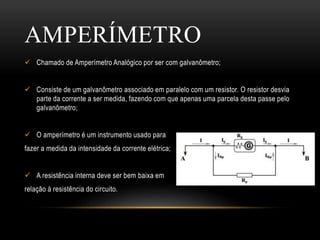  Chamado de Amperímetro Analógico por ser com galvanômetro;
 Consiste de um galvanômetro associado em paralelo com um resistor. O resistor desvia
parte da corrente a ser medida, fazendo com que apenas uma parcela desta passe pelo
galvanômetro;
 O amperímetro é um instrumento usado para
fazer a medida da intensidade da corrente elétrica;
 A resistência interna deve ser bem baixa em
relação à resistência do circuito.
AMPERÍMETRO
 