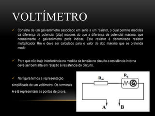  Consiste de um galvanômetro associado em série a um resistor, o qual permite medidas
da diferença de potencial (ddp) maiores do que a diferença de potencial máxima, que
normalmente o galvanômetro pode indicar. Este resistor é denominado resistor
multiplicador Rm e deve ser calculado para o valor de ddp máxima que se pretenda
medir.
 Para que não haja interferência na medida da tensão no circuito a resistência interna
deve ser bem alta em relação à resistência do circuito.
 Na figura temos a representação
simplificada de um voltímetro. Os terminais
A e B representam as pontas de prova.
VOLTÍMETRO
 