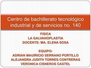 Centro de bachillerato tecnológico
 industrial y de servicios no. 140
               FISICA
        LA GALVANOPLASTIA
      DOCENTE: MA. ELENA SOSA

               EQUIPO:
  ADRIAN MAUIRICIO SERRANO PORTILLO
 ALEJANDRA JUDITH TORRES CONTRERAS
      VERONICA CISNEROS CASTEL
 