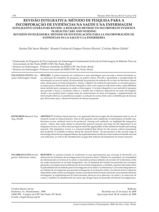 - 758 -
Texto Contexto Enferm, Florianópolis, 2008 Out-Dez; 17(4): 758-64.
REVISÃO INTEGRATIVA: MÉTODO DE PESQUISA PARA A
INCORPORAÇÃO DE EVIDÊNCIAS NA SAÚDE E NA ENFERMAGEM
INTEGRATIVE LITERATURE REVIEW: A RESEARCH METHOD TO INCORPORATE EVIDENCE
IN HEALTH CARE AND NURSING
REVISIÓN INTEGRADORA: MÉTODO DE INVESTIGACIÓN PARA LA INCORPORACIÓN DE
EVIDENCIAS EN LA SALUD Y LA ENFERMERÍA
Karina Dal Sasso Mendes1
, Renata Cristina de Campos Pereira Silveira2
, Cristina Maria Galvão3
1
Doutoranda do Programa de Pós-Graduação em Enfermagem Fundamental da Escola de Enfermagem de Ribeirão Preto da
Universidade de São Paulo (EERP/USP). São Paulo, Brasil.
2
Doutora em Enfermagem. Professor Assistente da EERP/USP. São Paulo, Brasil.
3
Doutora em Enfermagem. Professor Associado da EERP/USP. São Paulo, Brasil.
RESUMO: A prática baseada em evidências é uma abordagem que encoraja o desenvolvimento e/
ou utilização de resultados de pesquisas na prática clínica. Devido à quantidade e complexidade de
informações na área da saúde, há necessidade de produção de métodos de revisão de literatura, dentre
estes, destacamos a revisão integrativa. Assim, o objetivo do estudo foi apresentar os conceitos gerais e
as etapas para a elaboração da revisão integrativa, bem como aspectos relevantes sobre a aplicabilidade
deste método para a pesquisa na saúde e enfermagem. A revisão integrativa é um método de pesquisa
que permite a busca, a avaliação crítica e a síntese das evidências disponíveis do tema investigado,
sendo o seu produto final o estado atual do conhecimento do tema investigado, a implementação de
intervenções efetivas na assistência à saúde e a redução de custos, bem como a identificação de lacunas
que direcionam para o desenvolvimento de futuras pesquisas.
ABSTRACT: Evidence based practice is an approach that encourages the development and/or use of
research results in clinical practice. Due to the quantity and complexity of information in health care,
literature review methods need to be produced. Among such methods, we highlight the integrative
review. Hence, this study aimed to present the general concepts and steps for the elaboration of an
integrative review, as well as relevant aspects about the applicability of this method for health and nursing
research. The integrative review is a research method that allows for the search, critical assessment,
and synthesis of available evidence about the research theme. Its end product is the current stage of
knowledge about the investigated theme, the implementation of effective interventions in health care and
cost reduction, as well as the identification of gaps that indicate developments for future research.
RESUMEN: La práctica basada en evidencias es una aproximación que encoraja el desarrollo y/o
utilización de resultados de investigaciones en la práctica clínica. Debido a la cuantidad y la complejidad
de informaciones en el área de la salud, es necesario producir métodos de revisión de la literatura, entre
los cuales destacamos la revisión integradora. Así, la finalidad del estudio fue presentar los conceptos
generales y las etapas para la elaboración de la revisión integradora, y también, aspectos relevantes sobre
la aplicabilidad de ese método para la investigación en la salud y la enfermería. La revisión integradora es
un método de investigación que permite la búsqueda, la evaluación crítica y la síntesis de las evidencias
disponibles sobre el tema investigado, siendo su producto final el estado actual del conocimiento del tema
investigado, la implementación de intervenciones efectivas en la atención a la salud y la reducción de
costos, y también, la identificación de vacíos que dirigen hacia el desarrollo de futuras investigaciones.
PALAVRAS-CHAVE: Pes-
quisa. Enfermagem. Saúde.
KEYWORDS:Research.Nur-
sing. Health.
PALABRASCLAVE:Investi-
gación. Enfermería. Salud.
Mendes KDS, Silveira RCCP, Galvão CM
Cristina Maria Galvão
Endereço: Av. Bandeirantes , 3900
14040-902 - Campus da USP, São Paulo, SP, Brasil
E-mail: crisgalv@eerp.usp.br
Reflexão
Recebido em: 31 de março de 2008
Aprovação final: 08 de outubro de 2008
 