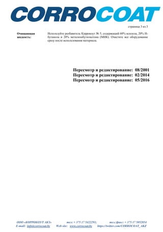 ООО «КОРРОКОУТ АКЗ» тел: + 375 17 5422293; тел./факс: + 375 17 5052854
E-mail: info@corrocoat.by Web site: www.corrocoat.by https://twitter.com/CORROCOAT_AKZ
Пересмотр и редактирование: 08/2001
Пересмотр и редактирование: 02/2014
Пересмотр и редактирование: 05/2016
страница 3 из 3
Очищающая
жидкость:
Используйте разбавитель Коррокоут № 5, содержащий 60% ксилола, 20% Н-
бутанола и 20% метилизобутилкетона (МИК). Очистите все оборудование
сразу после использования материала.
 
