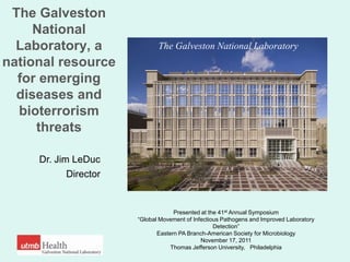 The Galveston
     National
  Laboratory, a               The Galveston National Laboratory
national resource
  for emerging
  diseases and
  bioterrorism
     threats

     Dr. Jim LeDuc
            Director


                                    Presented at the 41st Annual Symposium
                       ―Global Movement of Infectious Pathogens and Improved Laboratory
                                                   Detection‖
                              Eastern PA Branch-American Society for Microbiology
                                              November 17, 2011
                                   Thomas Jefferson University, Philadelphia
 