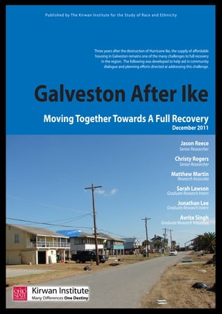 Published by The Kir wan Institute for the Study of R ace and Ethnicity




                           Three years after the destruction of Hurricane Ike, the supply of affordable
                           housing in Galveston remains one of the many challenges to full recovery
                               in the region. The following was developed to help aid in community
                                 dialogue and planning efforts directed at addressing this challenge.




Galveston After Ike
 Moving Together Towards A Full Recovery
                                                                              December 2011

                                                                                    Jason Reece
                                                                                   Senior Researcher

                                                                                Christy Rogers
                                                                                   Senior Researcher

                                                                              Matthew Martin
                                                                                  Research Associate

                                                                                 Sarah Lawson
                                                                           Graduate Research Intern

                                                                                  Jonathan Lee
                                                                           Graduate Research Intern

                                                                                    Avrita Singh
                                                                       Graduate Research Volunteer
 