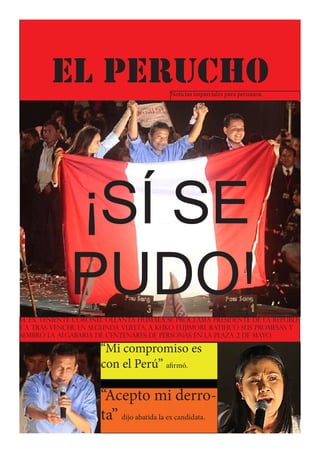 Lima, 6 de Junio de 2011




            EL PERUCHO                        Noticias imparciales para peruanos.




                  ¡SÍ SE
                  PUDO!
El ex teniente coronel Ollanta Humala se proclama presidente de la repúbli-
ca tras vencer, en segunda vuelta, a Keiko Fujimori. Ratificó sus promesas y
sembró la algabaria de centenares de personas en la Plaza 2 de Mayo.

                           “Mi compromiso es
                           con el Perú” afirmó.

                           “Acepto mi derro-
                           ta” dijo abatida la ex candidata.
 