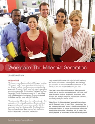 18




     Workplace: The Millennial Generation
     BY DANA GALVIN

     Introduction                                                          They also don’t seem to mesh with corporate culture right away.
     The human resources department did its job hiring and recruiting.     Past recruits who didn’t like something about their job simply
     The company has five brand-new engineers determined to be             quit and moved on to the next job with a competitor. If the firm
     the “brightest and best” from the most prominent engineering          is lucky, of these five, one will be left in two years’ time.
     programs in the country. Already armed with master’s degrees from
     competitive programs like the University of Michigan, Penn State,     There is an extreme difference between the newest generation
     Purdue, and Georgia Tech, the new recruits are 25 years old and       coming into the workforce and its predecessors. The way in which
     ready to kick their careers into high gear the moment they walk       these individuals, known as “Millennials,” are recruited, hired,
     in the door…and they expect to be CEO by Friday.                      managed, and developed will play an enormous role in the firm’s
                                                                           succession planning and ultimate success.
     There is something different about these employees though—their
     expectations of the job are a little different. They are definitely   Meanwhile, as the Millennial code is being cracked, an industry-
     go-getters, yet their work seems to come second to their life         specific challenge is arising for A/E/C firms: The number of new
     experiences. Some have already served in the military. Others         and renovation construction projects across the country promises to
     have another professional degree but went back to school to           only increase, however the number of engineers and construction
     go into engineering or construction management.                       management college majors is decreasing. And the research and
                                                                           studies only show the problem will become larger as time goes on.



     Society for Marketing Professional Services
 