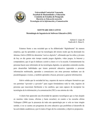 Universidad Central de Venezuela
                        Facultad de Humanidades y Educación
                          Comisión de Estudios de Postgrado
                            Maestría en Educación mención
                     Tecnologías de la Información y Comunicación



                               SOFTWARE EDUCATIVO
                Metodología de Ingeniería de Software Educativo (ISE)


                                                                         Adrián E. López R
                                                                        Nadiveth E. Duno E.


       Estamos frente a una sociedad que se ha alfabetizado “digitalmente” de manera
empírica, que ha aprendido a usar las tecnologías del mismo modo que ha dominado los
idiomas, Galvis (2004) los denomina “nativos digitales”, afirmando que los niños y jóvenes
de hoy en día gastan más tiempo usando juegos digitales, video juegos, la Internet y
computadores, que el que le dedican a asistir a clases o ir a la escuela. Constantemente las
personas hacen usos informales de las tecnologías digitales, no aprenden contenido escolar,
pero desarrollan habilidades que tienen potencial educativo (aprenden a procesar
información multimedia, aprenden a comunicarse con otras personas mediante uso de
pseudolenguajes e íconos, y también aprenden a buscar, procesar y generar información).

       Galvis señala que la sociedad de hoy, requiere de nuevos enfoques formativos que
nos permitan “aprender a aprender” para seguir formándonos toda la vida, requiere de
personas que reaccionen fácilmente a los cambios, que sean capaces de incorporar las
tecnologías de la información y la comunicación (TIC) a sus entorno de vida.

       A diario han aparecido una diversidad de aparatos tecnológicos que se han alojado
en nuestras vidas (casas, oficinas y hasta escuelas); en cuanto a las escuelas afirma
Velásquez (2004) que la presencia de toda esta aparatología por si sola no tiene ningún
sentido, si no se cuenta con programas de corte educativo que posibiliten el desarrollo de
las actividades académicas y por lo tanto el logro de los contenidos y objetivos propuestos.
 