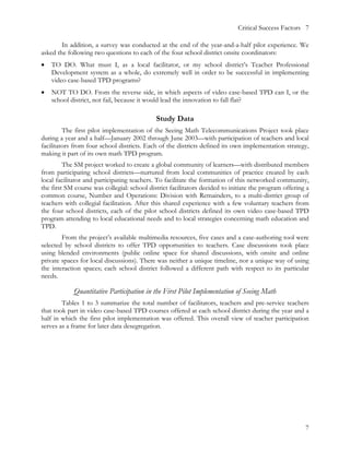 Critical Success Factors 7

        In addition, a survey was conducted at the end of the year-and-a-half pilot experience. We
asked the following two questions to each of the four school district onsite coordinators:
•   TO DO. What must I, as a local facilitator, or my school district’s Teacher Professional
    Development system as a whole, do extremely well in order to be successful in implementing
    video case-based TPD programs?
•   NOT TO DO. From the reverse side, in which aspects of video case-based TPD can I, or the
    school district, not fail, because it would lead the innovation to fall flat?

                                             Study Data
         The first pilot implementation of the Seeing Math Telecommunications Project took place
during a year and a half—January 2002 through June 2003—with participation of teachers and local
facilitators from four school districts. Each of the districts defined its own implementation strategy,
making it part of its own math TPD program.
         The SM project worked to create a global community of learners—with distributed members
from participating school districts—nurtured from local communities of practice created by each
local facilitator and participating teachers. To facilitate the formation of this networked community,
the first SM course was collegial: school district facilitators decided to initiate the program offering a
common course, Number and Operations: Division with Remainders, to a multi-district group of
teachers with collegial facilitation. After this shared experience with a few voluntary teachers from
the four school districts, each of the pilot school districts defined its own video case-based TPD
program attending to local educational needs and to local strategies concerning math education and
TPD.
        From the project’s available multimedia resources, five cases and a case-authoring tool were
selected by school districts to offer TPD opportunities to teachers. Case discussions took place
using blended environments (public online space for shared discussions, with onsite and online
private spaces for local discussions). There was neither a unique timeline, nor a unique way of using
the interaction spaces; each school district followed a different path with respect to its particular
needs.

            Quantitative Participation in the First Pilot Implementation of Seeing Math
        Tables 1 to 3 summarize the total number of facilitators, teachers and pre-service teachers
that took part in video case-based TPD courses offered at each school district during the year and a
half in which the first pilot implementation was offered. This overall view of teacher participation
serves as a frame for later data desegregation.




                                                                                                        7
 