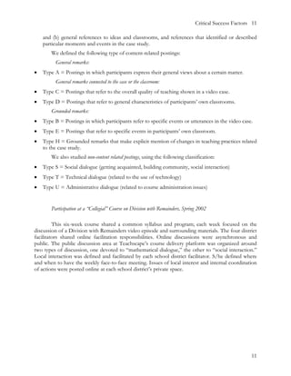 Critical Success Factors 11

    and (b) general references to ideas and classrooms, and references that identified or described
    particular moments and events in the case study.
       We defined the following type of content-related postings:
         General remarks:
•   Type A = Postings in which participants express their general views about a certain matter.
         General remarks connected to the case or the classroom:
•   Type C = Postings that refer to the overall quality of teaching shown in a video case.
•   Type D = Postings that refer to general characteristics of participants’ own classrooms.
       Grounded remarks:
•   Type B = Postings in which participants refer to specific events or utterances in the video case.
•   Type E = Postings that refer to specific events in participants’ own classroom.
•   Type H = Grounded remarks that make explicit mention of changes in teaching practices related
    to the case study.
       We also studied non-content related postings, using the following classification:
•   Type S = Social dialogue (getting acquainted, building community, social interaction)
•   Type T = Technical dialogue (related to the use of technology)
•   Type U = Administrative dialogue (related to course administration issues)


       Participation at a “Collegial” Course on Division with Remainders, Spring 2002

         This six-week course shared a common syllabus and program; each week focused on the
discussion of a Division with Remainders video episode and surrounding materials. The four district
facilitators shared online facilitation responsibilities. Online discussions were asynchronous and
public. The public discussion area at Teachscape’s course delivery platform was organized around
two types of discussion, one devoted to “mathematical dialogue,” the other to “social interaction.”
Local interaction was defined and facilitated by each school district facilitator. S/he defined where
and when to have the weekly face-to-face meeting. Issues of local interest and internal coordination
of actions were posted online at each school district’s private space.




                                                                                                       11
 