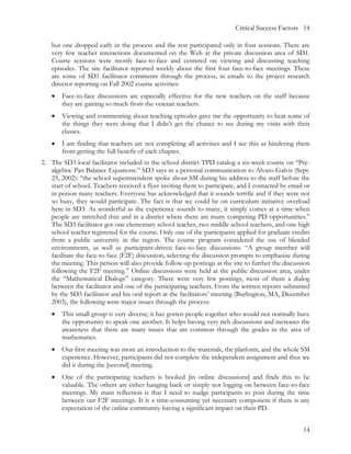 Critical Success Factors 14

   but one dropped early in the process and the rest participated only in four sessions. There are
   very few teacher interactions documented on the Web at the private discussion area of SD1.
   Course sessions were mostly face-to-face and centered on viewing and discussing teaching
   episodes. The site facilitator reported weekly about the first four face-to-face meetings. These
   are some of SD1 facilitator comments through the process, in emails to the project research
   director reporting on Fall 2002 course activities:
   •   Face-to-face discussions are especially effective for the new teachers on the staff because
       they are gaining so much from the veteran teachers.
   •   Viewing and commenting about teaching episodes gave me the opportunity to hear some of
       the things they were doing that I didn’t get the chance to see during my visits with their
       classes.
   •   I am finding that teachers are not completing all activities and I see this as hindering them
       from getting the full benefit of each chapter.
2. The SD3 local facilitator included in the school district TPD catalog a six-week course on “Pre-
   algebra: Pan Balance Equations.” SD3 says in a personal communication to Alvaro Galvis (Sept.
   25, 2002): “the school superintendent spoke about SM during his address to the staff before the
   start of school. Teachers received a flyer inviting them to participate, and I contacted by email or
   in person many teachers. Everyone has acknowledged that it sounds terrific and if they were not
   so busy, they would participate. The fact is that we could be on curriculum initiative overload
   here in SD3. As wonderful as the experience sounds to many, it simply comes at a time when
   people are stretched thin and in a district where there are many competing PD opportunities.”
   The SD3 facilitator got one elementary school teacher, two middle school teachers, and one high
   school teacher registered for the course. Only one of the participants applied for graduate credits
   from a public university in the region. The course program considered the use of blended
   environments, as well as participant-driven face-to-face discussions: “A group member will
   facilitate the face-to-face (F2F) discussion, selecting the discussion prompts to emphasize during
   the meeting. This person will also provide follow-up postings at the site to further the discussion
   following the F2F meeting.” Online discussions were held at the public discussion area, under
   the “Mathematical Dialogs” category. There were very few postings, most of them a dialog
   between the facilitator and one of the participating teachers. From the written reports submitted
   by the SD3 facilitator and his oral report at the facilitators’ meeting (Burlington, MA, December
   2003), the following were major issues through the process:
   •   This small group is very diverse; it has gotten people together who would not normally have
       the opportunity to speak one another. It helps having very rich discussions and increases the
       awareness that there are many issues that are common through the grades in the area of
       mathematics.
   •   Our first meeting was more an introduction to the materials, the platform, and the whole SM
       experience. However, participants did not complete the independent assignment and thus we
       did it during the [second] meeting.
   •   One of the participating teachers is hooked [in online discussions] and finds this to be
       valuable. The others are either hanging back or simply not logging on between face-to-face
       meetings. My main reflection is that I need to nudge participants to post during the time
       between our F2F meetings. It is a time-consuming yet necessary component if there is any
       expectation of the online community having a significant impact on their PD.


                                                                                                    14
 