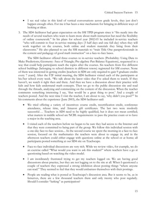 Critical Success Factors 15

   •   I see real value in this kind of vertical conversations across grade levels, they just don’t
       happen enough often. For me it has been a nice mechanism for bringing in different ways of
       looking at ideas.
3. The SD4 facilitator had great expectation on the SM TPD program since it “fits neatly into the
   needs of several teachers who want to learn more about math instruction but need the flexibility
   of online coursework.” In his plans for school year 2002-03 he included in-service teachers
   “who will commit to four in-service training days (3 half days and one full day) when they will
   work together on the courses, both online and student materials they bring from their
   classrooms.” He also planned to use the SM materials to “train Title One paraprofessionals in
   the content and pedagogy of good math instruction” on a face-to-face bases.
        The SD4 facilitator offered three courses to in-service teachers (Probability: Using Data to
Make Predictions; Geometry: Area of Triangle; Pre-algebra: Pan Balance Equations), sequenced in a
way that could help participants teach the topics after the courses. Six teachers from five different
school buildings (belonging to school districts in different towns) registered for SM courses. None
of them was interested in getting credits [teachers in SD4 are only required to gain 9 graduate credits
every 7 years]. After the F2F initial meeting, the SD4 facilitator visited each of the participants at
his/her school every week. “We talk about the latest video that I’ve asked them to watch. If they
haven’t, we watch it right then and there. And then we have a discussion about their practice with
kids and how kids understand math concepts. Then we go to the public discussion site and read
through the threads, analyzing and commenting on the content of the discussion. When the teacher
comments something interesting I say, ‘that would be a great thing to post.’ And a couple of
teachers posted. And the next time I visit the teacher, I am about to say, ‘why didn’t you post?’” In
his comments about the experience (June 2003), the SD4 facilitator said:
   •   We tried offering a variety of incentives: course credit, recertification credit, conference
       attendance, release time, and Amazon gift certificates. The last two were modestly
       successful…. Teachers in SD4 need to be highly qualified, but it does not mean certified;
       what matters in middle school are NCBL requirements: to pass the practice exam or to have
       a major in the teaching area.
   •   I visited each of the teachers before we began to be sure they had access to the Internet and
       that they were committed to being part of the group. We follow this individual session with
       a one-day face-to-face session.... In the second course we spent the morning in a face-to-face
       session, focused on the mathematics the teachers were about to engage in; and in the
       afternoon teachers could either engage with questions online at the school or at home; all
       participants posted something at our SD4 site on Teachscape.
   •   Face-to-face individual discussions are very rich. While we review video, for example, we do
       an exercise called “What would you want to ask this student?” where teachers have a go at
       questioning based on watching the video model.
   •   I am inordinately frustrated trying to get my teachers logged on. We are having good
       discussions about practice, but they are not logging on to the site at all. When I questioned a
       couple of teachers they expressed a strong inhibition about posting things “where anyone
       can read.” They seemed to feel that they would embarrass themselves with their postings.
   •   People are reading what is posted at Teachscape’s discussion area. But it seems to be, as in
       listserves, there are a few thousand teachers there and only twenty who post regularly.
       Should I consider “lurking” as participation?


                                                                                                    15
 