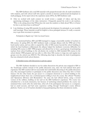Critical Success Factors 16

        The SD4 facilitator also used SM materials with paraprofessionals who do math remediation
with students, and with school staff who spend a month in intensive professional development in
math pedagogy. In his report about the experience (June 2003), the SD4 facilitator said:
•   After we worked with math content we would review a sample of videos and dig into
    questioning techniques of the video instructors. I frequently paused the work to ask teachers,
    “Why is she asking about that? What does she want the students to think about? Why is it better
    for her to ask them than to tell them?”
•   I am thinking of using SM materials for professional development for principals at our monthly
    staff meetings. These materials would be helpful to those principals because it’s really a concrete
    way to get them reconnect to practice.

       Participation in Regular-size Video Case-based Courses

        As mentioned before, SD1 and SD2 managed to engage a reasonable number of teachers in
SM courses. In spring 2003, the SD1 facilitator made a strategic alliance with the TPD unit of the
local teacher union, and was able to expand the offer of SM courses beyond the school building in
which the local facilitator collaborated; this alliance helped the facilitator overcome difficulties for
including SM courses in SD1 TPD program and allowed her to have a good group of participating
teachers from school buildings in the sub-district she worked in. SD2 included SM courses in the
school district TPD program and was able to offer three SM courses to large-size and regular-size
groups over the school year 2002-03. The following data help to describe the kind of participation
that was obtained in both school districts.

       A blended course with discussions in private spaces

         The SD1 facilitator decided to use for online discussions the private area assigned to SD1 at
the Teachscape website instead of the public discussion area, since she had realized from prior
experience that SD1 teachers did not necessarily feel comfortable discussing in the public discussion
area. She encouraged teachers to participate in the public discussion area when they felt it of their
interest. On the other hand, she got access to a computer classroom at a school building in the
neighborhood where there was a technical person willing to host the course. She offered “Number
and Operations: Division with Remainders,” the same she had offered before, using a revised
version of the syllabus, building on her and on the SD2 facilitator’s experience. The course was
scheduled for a six-week interaction, but because of technology-related problems the course was
reinitiated three weeks after the initial date, when all of the participants had access to a computer,
had an email account, and had some experience surfing through Teachscape’s course delivery
platform. Twelve out of 14 teachers decided to keep participating after these introductory weeks.




                                                                                                     16
 