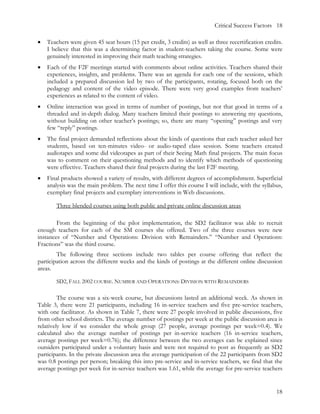 Critical Success Factors 18

•   Teachers were given 45 seat hours (15 per credit, 3 credits) as well as three recertification credits.
    I believe that this was a determining factor in student-teachers taking the course. Some were
    genuinely interested in improving their math teaching strategies.
•   Each of the F2F meetings started with comments about online activities. Teachers shared their
    experiences, insights, and problems. There was an agenda for each one of the sessions, which
    included a prepared discussion led by two of the participants, rotating, focused both on the
    pedagogy and content of the video episode. There were very good examples from teachers’
    experiences as related to the content of video.
•   Online interaction was good in terms of number of postings, but not that good in terms of a
    threaded and in-depth dialog. Many teachers limited their postings to answering my questions,
    without building on other teacher’s postings; so, there are many “opening” postings and very
    few “reply” postings.
•   The final project demanded reflections about the kinds of questions that each teacher asked her
    students, based on ten-minutes video- or audio-taped class session. Some teachers created
    audiotapes and some did videotapes as part of their Seeing Math final projects. The main focus
    was to comment on their questioning methods and to identify which methods of questioning
    were effective. Teachers shared their final projects during the last F2F meeting.
•   Final products showed a variety of results, with different degrees of accomplishment. Superficial
    analysis was the main problem. The next time I offer this course I will include, with the syllabus,
    exemplary final projects and exemplary interventions in Web discussions.

        Three blended courses using both public and private online discussion areas

        From the beginning of the pilot implementation, the SD2 facilitator was able to recruit
enough teachers for each of the SM courses she offered. Two of the three courses were new
instances of “Number and Operations: Division with Remainders.” “Number and Operations:
Fractions” was the third course.
        The following three sections include two tables per course offering that reflect the
participation across the different weeks and the kinds of postings at the different online discussion
areas.

        SD2, FALL 2002 COURSE. NUMBER AND OPERATIONS: DIVISION WITH REMAINDERS

         The course was a six-week course, but discussions lasted an additional week. As shown in
Table 3, there were 21 participants, including 16 in-service teachers and five pre-service teachers,
with one facilitator. As shown in Table 7, there were 27 people involved in public discussions, five
from other school districts. The average number of postings per week at the public discussion area is
relatively low if we consider the whole group (27 people, average postings per week=0.4). We
calculated also the average number of postings per in-service teachers (16 in-service teachers,
average postings per week=0.76); the difference between the two averages can be explained since
outsiders participated under a voluntary basis and were not required to post as frequently as SD2
participants. In the private discussion area the average participation of the 22 participants from SD2
was 0.8 postings per person; breaking this into pre-service and in-service teachers, we find that the
average postings per week for in-service teachers was 1.61, while the average for pre-service teachers


                                                                                                       18
 