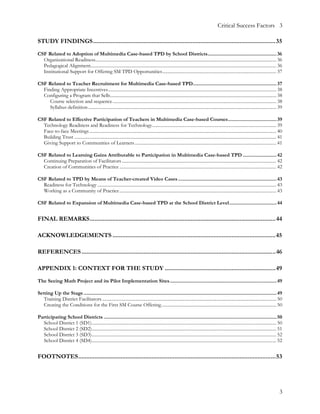 Critical Success Factors 3

STUDY FINDINGS................................................................................................................35
CSF Related to Adoption of Multimedia Case-based TPD by School Districts................................................... 36
  Organizational Readiness............................................................................................................................................................ 36
  Pedagogical Alignment................................................................................................................................................................ 36
  Institutional Support for Offering SM TPD Opportunities.................................................................................................. 37

CSF Related to Teacher Recruitment for Multimedia Case-based TPD.............................................................. 37
  Finding Appropriate Incentives................................................................................................................................................. 38
  Configuring a Program that Sells............................................................................................................................................... 38
     Course selection and sequence ............................................................................................................................................. 38
     Syllabus definition .................................................................................................................................................................. 39

CSF Related to Effective Participation of Teachers in Multimedia Case-based Courses.................................... 39
  Technology Readiness and Readiness for Technology........................................................................................................... 39
  Face-to-face Meetings ................................................................................................................................................................. 40
  Building Trust .............................................................................................................................................................................. 41
  Giving Support to Communities of Learners .......................................................................................................................... 41

CSF Related to Learning Gains Attributable to Participation in Multimedia Case-based TPD ......................... 42
  Continuing Preparation of Facilitators ..................................................................................................................................... 42
  Creation of Communities of Practice ....................................................................................................................................... 42

CSF Related to TPD by Means of Teacher-created Video Cases ......................................................................... 43
  Readiness for Technology .......................................................................................................................................................... 43
  Working as a Community of Practice ....................................................................................................................................... 43

CSF Related to Expansion of Multimedia Case-based TPD at the School District Level................................... 44


FINAL REMARKS.................................................................................................................. 44

ACKNOWLEDGEMENTS ....................................................................................................45

REFERENCES .......................................................................................................................46

APPENDIX 1: CONTEXT FOR THE STUDY ....................................................................49
The Seeing Math Project and its Pilot Implementation Sites ............................................................................... 49

Setting Up the Stage ............................................................................................................................................... 49
   Training District Facilitators ...................................................................................................................................................... 50
   Creating the Conditions for the First SM Course Offering................................................................................................... 50

Participating School Districts ................................................................................................................................ 50
  School District 1 (SD1)............................................................................................................................................................... 50
  School District 2 (SD2)............................................................................................................................................................... 51
  School District 3 (SD3)............................................................................................................................................................... 52
  School District 4 (SD4)............................................................................................................................................................... 52


FOOTNOTES.........................................................................................................................53




                                                                                                                                                                                               3
 