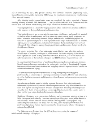 Critical Success Factors 27

and documenting the case. The project assumed the technical functions (digitalizing video,
transcribing its content, video captioning, VPB2 usage for creating the structure and synchronizing
video, text, and images).
        After this first teacher-created video paper was completed, the project organized a “lessons
learning” meeting (Concord, MA, December 17, 2002) with the SD2 and SD4 facilitators and one
teacher from each district. The following were major conclusions from the meeting:
       Videotaping lessons is a means for helping teachers reflect on their own practices and invite
       other teachers to discuss challenging teaching episodes.

       Videotaping lessons is not an easy task. In order to get good images and sound, it is required
       to find out where in a classroom, and how, to use the video camera; also it is necessary to
       collect numerous surrounding materials. Simple tricks include: avoid filming against the
       windows or against the light, be as near as possible to the target students/teacher in order to
       capture good sound and details, collect support materials that contextualize what has been
       videotaped. Also it helps to register the date, participants, and resources that are involved in
       the videotaped lesson.

       The teacher is the first filter of any videotaped lesson. His/her own reflections lead the
       identification of tensions, challenges, or problems that are worth analyzing. S/he decides
       what segments are worth sharing with other educators. However, s/he is not alone in the
       reflection process, as the teacher’s colleagues and TPD facilitator may contribute a lot.

       In order to enrich the experience of watching and discussing classroom episodes, it makes a
       big difference to have time to work on the mathematics involved in the episode. It changes
       our own sensitivity to what the students are struggling with and improves teacher’s ability to
       hear what students are saying.

       The primary use of any videotaped lesson is to help participating teacher(s) grow
       professionally, as a member(s) of a learning community of practice. His/her own reflections,
       as well as feedback, comments and discussion with colleagues, are important components in
       the process.

       A teacher-created video paper is, initially, a private document that, using multimedia
       information, systematizes events and surrounding materials that help the teacher reflect and
       learn from a given teaching situation. The case emerges from threading different episodes
       around a story that is of interest. It may become a public document if the teacher wants to
       share his/her case with a distributed community of teachers.

       Building a video paper is an exercise that challenges and rewards many teachers, as long as it
       helps them grow professionally. However, converting a video paper into a public document
       may become a burden for some teacher-authors. Making public a video paper is very
       demanding and teachers do not always have the time, or the need, to publish their own
       professional practices. Human rights issues must be also considered when a video paper is
       going to be published.

        The following are reflections from the SD3 facilitator concerning the process of
collaboratively creating a video paper:



                                                                                                     27
 