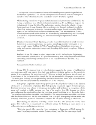 Critical Success Factors 28

        “Looking at the video with someone else was the most important part of the professional
        development experience.” The teacher has expressed this sentiment over and over again as
        we talk to other educators about the VideoPaper case we developed together.

        After collecting video in her 7th grade mathematics classroom, the teacher and I revisited the
        footage several times in an effort to tell a mathematical story. We had different purposes for
        collecting and viewing the video. The teacher saw a genuine value in the reflective process
        that comes from viewing the same video several times. As the math staff developer, I also
        relished the opportunity to share my comments and questions. I could emphasize different
        aspects of her teaching that contribute to student success. Trust was an essential element
        that allowed us to work in this manner. We devoted many hours to building the VideoPaper
        in an effort to analyze the teaching and instructional strategies implemented in her
        classroom.

        The classroom story will vary depending upon the focus of the teachers involved. The issue
        that spoke to us was student voices - the teacher created opportunities for students to be
        seen as math experts. Building the VideoPaper allowed us to highlight the importance of
        giving students time to share their mathematical thinking. Other teachers might see different
        storylines.

        Teachers can use this process to reflect on their own practice and to discuss the pedagogy
        and content with other teachers. We gained immeasurably from having focused our attention
        on teaching and encourage other educators to use VideoPapers to do the same.” SD3
        facilitator.

        Second generation of teacher-created video cases

        During 2003 five teachers from two school districts engaged in the process of building their
own video cases, with local support from their local facilitator; the initial teacher was also part of the
group. A new version of the authoring tool—VPB2—was available and in this second round we
wanted to see if the tool was intuitive enough for the teachers to build videopapers by themselves.
This was a great challenge because participating teachers in this second round were required both to
create their own video cases and to be fluent in the use of the VPB2 tool.
        Both groups adopted the methodology proposed by the project and worked on the creation
of the cases as communities of practice. They had sporadic, on-demand support from the project.
Extrinsic incentives were offered by the project to teachers and facilitators as recognition of the
extra work required to build a teaching case. One of the teachers from SD3 dropped out of the
process because she felt she did not have the extra time needed in addition to her day-to-day duties.
Teachers have delivered the two video cases from SD3. The production of the two video cases from
SD2 has been rescheduled for the next academic year. (Last year participating teachers from SD2
were very enthusiastic, but it was unrealistic to complete this task while attending to other duties.)
        The following are reflections shared by a teacher from SD3 who finished her second video
paper. They helped us to understand two different settings for building a video paper: as a
collaborative process and as a group process.
        “This is the second video paper that I have participated in the creation of. While writing this
        paper I have been comparing it to the first experience I had. The first video paper that I


                                                                                                       28
 