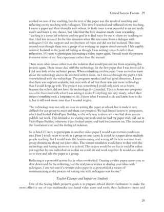 Critical Success Factors 29

       worked on was of me teaching, but the text of the paper was the result of watching and
       reflecting on my teaching with colleagues. This time I watched and reflected on my teaching,
       I wrote a paper and then shared it with others. In both cases it was powerful to sit and really
       watch and listen to my classes, but I did find the first situation much more rewarding.
       Teaching is a career of isolation and my goal is to find ways for me to share my teaching so
       that I feel less isolated. In the first situation when the text came from a dialogue with
       colleagues I felt the support and involvement of them and did not feel isolated. This time
       around even though there was a group of us working on papers simultaneously I felt terribly
       isolated. Isolated to the point of feeling as though I was writing research rather than
       reflections. If I were to participate in creating a video paper again, I would want the process
       to mirror more of my first experience rather than the second.

       There were other issues other than the isolation that would prevent me from repeating this
       process again. These issues deal with the technology. In the first paper that I was involved in
       I did very little of the technical pieces. When embarking on this paper I was excited to learn
       about the technology and to be involved with it more. As I moved through the paper, I felt
       overwhelmed with the technology. The programs worked and had good directions, I knew
       that there was support available, but even with all of that there was just more technology
       than I could keep up with. The project was something I could only work on at home
       because the school did not have the technology that I needed. Then at home my computer
       was a bit frustrated with what I was asking it to do. Everything ran very slowly, which then
       meant everything took a long time to do. I knew what I wanted to do and knew how to do
       it, but it still took more time than I wanted to give.

       The technology was not only an issue in writing the paper at school, but it made it very
       difficult for our group to meet and share our progress. We had limited access to computers,
       which had loaded VideoPaper Builder, so the only way to share what we had done was to
       publish our work. This limited us to sharing our work until we had the paper truly laid out in
       VideoPaper Builder; otherwise it just looked empty and hard to comment on. This increased
       the frustration level and the feeling of isolation.

       So in brief if I were to participate in another video paper I would want certain conditions
       met. First I would want to work as a group on one paper. It could be a paper about multiple
       people teaching, but I would want the brainstorming and writing of the text to come from
       group discussions about our joint video. The second condition would have to deal with the
       technology and having access to it at school. This access would be so that it could be either
       put together by one individual or so that we could sit and work together. It would also allow
       us to view and edit the paper as a group.

       Reflecting is a powerful action that is often overlooked. Creating a video paper causes you to
       slow down and do the reflecting, but the real power comes in sharing your ideas with
       colleagues. I am not sure if a written video paper is as powerful of a means of
       communicating as the process of writing one with colleagues was for me.”

                             Teacher Changes and Impact on Students
       One of the Seeing Math project’s goals is to prepare school district facilitators to make the
most effective use of our multimedia case-based video cases and tools; then facilitators create and



                                                                                                    29
 