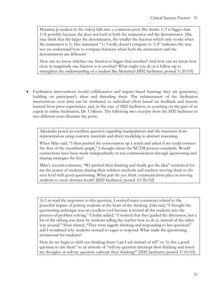 Critical Success Factors 31

       Moraima [a student in the video] falls into a common error: She thinks 1/3 is bigger than
       3/4, possibly because she does not look at both the numerator and the denominator. (She
       may think that the larger the denominator, the smaller the fraction-which only works when
       the numerator is 1). Her statement “1/3 really doesn’t compare to 3/4” indicates she may
       not yet understand how to compare fractions when both the numerators and the
       denominators are different?
       How can we know whether one fraction is bigger than another? And how can we know how
       close in magnitude one fraction is to another? What might you do as a follow-up to
       strengthen the understanding of a student like Moraima? [SD2 facilitator, posted 5/20/03]



•   Facilitation interventions model collaborative and inquiry-based learning: they are generative,
    building on participant’s ideas and threading them. The enhancement of the facilitation
    interventions over time can be attributed to individual effort based on feedback and lessons
    learned from prior experiences, and, in the case of SD2 facilitator, to coaching on the part of an
    expert in online facilitation, Dr. Collison. The following two excerpts from the SD2 facilitator in
    two different years illustrate the point.


       Alexandra posed an excellent question regarding manipulatives and the transition from
       representation using concrete materials and direct modeling to abstract reasoning.
       When Mike said, “I then pushed the conversation up a notch and asked if we could connect
       the dots of the coordinate graph,” I thought about the NCTM process standards. Would
       connections have been made independently or was communication through questioning and
       sharing strategies the key?
       Mike’s second comment, “We probed their thinking and finally got the idea” reinforced for
       me the power of students sharing their solution methods and teachers moving them to the
       next level with good questioning. What part do you think communication plays in moving
       students to more abstract levels? [SD2 facilitator, posted 10/26/02]



       As I re-read the responses to this question, I noticed many comments related to the
       powerful impact of putting students at the heart of the thinking. Julia said, “I thought the
       questioning technique was an excellent tool because it invited all the students into the
       process of problem solving.” Charlie added, “I noticed that they guided the discussion, but a
       lot of the talking was done by students telling the teacher how to do it, instead of the other
       way around.” Shari shared, “They were eagerly thinking and responding to her questions”
       and I wondered why students seemed so eager to respond. What made the questioning
       invitational for students?
       How do we begin to shift our thinking from “can I ask instead of tell” or “is this a good
       question to ask them” to an attitude of “will my question interrupt their thinking and insert
       my thoughts or will my question cultivate their thinking?” [SD2 facilitator, posted 3/18/03]




                                                                                                    31
 