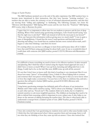 Critical Success Factors 32

Changes in Teacher Practices
        The SD2 facilitator pointed out at the end of the pilot experience that SD2 teachers have to
become more intentional in their instruction, that they have become “noticing teachers,” i.e.,
teachers that are able to notice the existence or not of reformed educational practices, and that they
are moving from “telling and explaining” to facilitating. The following excerpts, two from the
“Division with Remainders” SD2 Spring 2003 course and the rest from the “Fractions” SD2 Spring
2003 course, help to illustrate the point:
        I agree that it is so important to allow time for our students to process and do lots of deep
        thinking. When I first started using questioning techniques, I also found myself saying “was
        that the right way to ask that?” “Did I ask instead of tell for the most part in my lesson?’”
        “How can I present this information without giving away too much math?” I was in quite a
        state of disequilibrium. I found that the more I used questions and listening instead of
        directing and telling, I too found that my students became more excited about math, and I
        began to value their thinking—and thirst for more!
        It’s exciting when you can have a colleague to learn from and bounce ideas off of. I didn’t
        have that until I’d been using questioning for about half a year. It was so wonderful when I
        could share with someone else! [SD2 teacher, posted 3/25/03, Division with Remainders
        course]



        It is difficult to know everything we need to know to be effective teachers. It takes research
        and planning. But I find that when I started using the inquiry-based approach last year, I
        didn’t have to know as much! When I was up front, lecturing and telling kids how to do
        things, I really had to be on the ball. But now, KIDS come up with all the answers!
        It’s not that I don’t have to know stuff, this kind of teaching is very intentional. But it’s not
        about how many “pieces” of knowledge I have, I think it’s about helping kids to connect
        and construct their own pieces of knowledge. The exciting part is that you never know when
        or how they might make a connection. You just have to be there to celebrate that, and ask a
        question that will push it further! [SD2 teacher, posted 04 02 2003, Division with
        Remainders course]
        Using better questioning strategies has definitely paid off in all areas of our instruction.
        Melanie and I often catch ourselves saying, “Tell us about your thinking.” (And then we look
        at each other and say, “Good one!”) The students think we’re dorks, but it is helpful to
        remind ourselves to ask more insightful questions. The children are learning they need to be
        able to defend their reasoning, which is important in every subject area. It also helps to cut
        down on the amount of talking/lecturing the teacher does. The class is often better able to
        understand a concept from a student’s point of view. [SD2 Teacher, posted 5/18/03,
        Fractions course]



        I have also noticed that I am questioning my students more and in other areas besides math.
        I think that they feel empowered when I always question them and encourage them to tell
        me what they are thinking or how they came up with an answer. I have also noticed that


                                                                                                      32
 