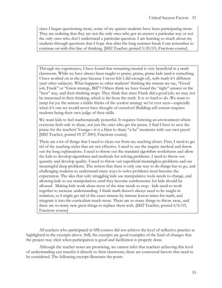 Critical Success Factors 33

        since I began questioning more, some of my quieter students have been participating more.
        They are realizing that they are not the only ones who got an answer a particular way or not
        the only ones who don’t understand a particular question. I am learning so much about my
        students through questions that I hope that after the long summer break I can remember to
        continue on with this line of thinking. [SD2 Teacher, posted 5/20/03, Fractions course]



        Through my experiences, I have found that remaining neutral is very beneficial in a math
        classroom. While we have always been taught to praise, praise, praise kids (and is something
        I have worked on in the past because I never felt I did enough of), with math it’s different
        (and other subjects). What happens to other students’ thinking the minute we say, “Good
        job, Frank” or “Great strategy, Bill”? Others think we have found the “right” answer or the
        “best” way, and their thinking stops. They think that since Frank did a good job, we may not
        be interested in their thinking, which is far from the truth. It is so hard to do. We want to
        jump for joy the minute a kiddo thinks of the coolest strategy we’ve ever seen—especially
        when it’s one we would never have thought of ourselves! Building self-esteem requires
        students being their own judge of their skills.
        We want kids to feel mathematically powerful. It requires fostering an environment where
        everyone feels safe to share, not just the ones who get the praise. I find I have to save the
        praise for the teachers’ lounge—it is a blast to share “a-ha” moments with our own peers!
        [SD2 Teacher, posted 05 27 2003, Fractions course].
        There are a lot of things that I need to clean out from my teaching closet. First, I need to get
        rid of the teaching styles that are not effective. I need to use the inquiry method and throw
        out the long explanations. I need to throw out the standard algorithm worksheets and allow
        the kids to develop algorithms and methods for solving problems. I need to throw out
        quantity and develop quality. I need to throw out superficial meaningless problems and use
        meaningful deep problems. The notion that there is only one way to do things has to go, and
        challenging students to understand many ways to solve problems must become the
        expectation. The idea that only struggling kids use manipulative tools needs to change, and
        allowing kids to use manipulatives until they become cumbersome for kids should be
        allowed. Making kids work alone most of the time needs to stop - kids need to work
        together to increase understanding. I think math doesn’t always need to be taught in
        isolation, so I might get rid of the exact minute-by-minute lesson times for math, and
        integrate it into the curriculum much more. There are so many things to throw away, and
        there are so many new great things to replace them with. [SD2 Teacher, posted 6/6/03,
        Fractions course]



        All teachers who participated in SM courses did not achieve the level of reflective practice as
highlighted in the excerpts above. Still, the excerpts are good examples of the kind of changes that
the project may elicit when participation is good and facilitation is properly done.
       Although the teacher notes are promising, we cannot infer that teachers achieving this level
of understanding can transfer it directly to their classroom; there are contextual factors that need to
be considered. The following excerpt illustrates the point.


                                                                                                        33
 