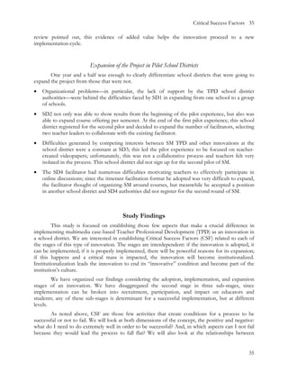 Critical Success Factors 35

review pointed out, this evidence of added value helps the innovation proceed to a new
implementation cycle.


                          Expansion of the Project in Pilot School Districts
       One year and a half was enough to clearly differentiate school districts that were going to
expand the project from those that were not.
•   Organizational problems—in particular, the lack of support by the TPD school district
    authorities—were behind the difficulties faced by SD1 in expanding from one school to a group
    of schools.
•   SD2 not only was able to show results from the beginning of the pilot experience, but also was
    able to expand course offering per semester. At the end of the first pilot experience, this school
    district registered for the second pilot and decided to expand the number of facilitators, selecting
    two teacher leaders to collaborate with the existing facilitator.
•   Difficulties generated by competing interests between SM TPD and other innovations at the
    school district were a constant at SD3; this led the pilot experience to be focused on teacher-
    created videopapers; unfortunately, this was not a collaborative process and teachers felt very
    isolated in the process. This school district did not sign up for the second pilot of SM.
•   The SD4 facilitator had numerous difficulties motivating teachers to effectively participate in
    online discussions; since the itinerant facilitation format he adopted was very difficult to expand,
    the facilitator thought of organizing SM around courses, but meanwhile he accepted a position
    in another school district and SD4 authorities did not register for the second round of SM.



                                         Study Findings
         This study is focused on establishing those few aspects that make a crucial difference in
implementing multimedia case-based Teacher Professional Development (TPD) as an innovation in
a school district. We are interested in establishing Critical Success Factors (CSF) related to each of
the stages of this type of innovation. The stages are interdependent: if the innovation is adopted, it
can be implemented; if it is properly implemented, there will be powerful reasons for its expansion;
if this happens and a critical mass is impacted, the innovation will become institutionalized.
Institutionalization leads the innovation to end its “innovative” condition and become part of the
institution’s culture.
        We have organized our findings considering the adoption, implementation, and expansion
stages of an innovation. We have disaggregated the second stage in three sub-stages, since
implementation can be broken into recruitment, participation, and impact on educators and
students; any of these sub-stages is determinant for a successful implementation, but at different
levels.
        As noted above, CSF are those few activities that create conditions for a process to be
successful or not to fail. We will look at both dimensions of the concept, the positive and negative:
what do I need to do extremely well in order to be successful? And, in which aspects can I not fail
because they would lead the process to fall flat? We will also look at the relationships between


                                                                                                     35
 