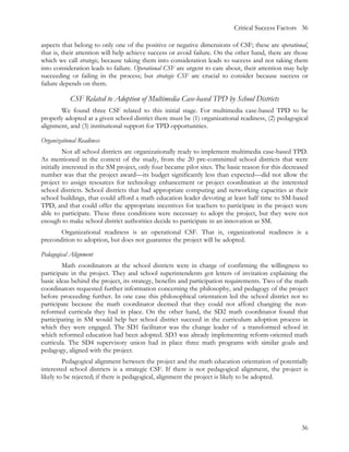 Critical Success Factors 36

aspects that belong to only one of the positive or negative dimensions of CSF; these are operational,
that is, their attention will help achieve success or avoid failure. On the other hand, there are those
which we call strategic, because taking them into consideration leads to success and not taking them
into consideration leads to failure. Operational CSF are urgent to care about, their attention may help
succeeding or failing in the process; but strategic CSF are crucial to consider because success or
failure depends on them.

           CSF Related to Adoption of Multimedia Case-based TPD by School Districts
       We found three CSF related to this initial stage. For multimedia case-based TPD to be
properly adopted at a given school district there must be (1) organizational readiness, (2) pedagogical
alignment, and (3) institutional support for TPD opportunities.

Organizational Readiness
          Not all school districts are organizationally ready to implement multimedia case-based TPD.
As mentioned in the context of the study, from the 20 pre-committed school districts that were
initially interested in the SM project, only four became pilot sites. The basic reason for this decreased
number was that the project award—its budget significantly less than expected—did not allow the
project to assign resources for technology enhancement or project coordination at the interested
school districts. School districts that had appropriate computing and networking capacities at their
school buildings, that could afford a math education leader devoting at least half time to SM-based
TPD, and that could offer the appropriate incentives for teachers to participate in the project were
able to participate. These three conditions were necessary to adopt the project, but they were not
enough to make school district authorities decide to participate in an innovation as SM.
       Organizational readiness is an operational CSF. That is, organizational readiness is a
precondition to adoption, but does not guarantee the project will be adopted.

Pedagogical Alignment
        Math coordinators at the school districts were in charge of confirming the willingness to
participate in the project. They and school superintendents got letters of invitation explaining the
basic ideas behind the project, its strategy, benefits and participation requirements. Two of the math
coordinators requested further information concerning the philosophy, and pedagogy of the project
before proceeding further. In one case this philosophical orientation led the school district not to
participate because the math coordinator deemed that they could not afford changing the non-
reformed curricula they had in place. On the other hand, the SD2 math coordinator found that
participating in SM would help her school district succeed in the curriculum adoption process in
which they were engaged. The SD1 facilitator was the change leader of a transformed school in
which reformed education had been adopted. SD3 was already implementing reform-oriented math
curricula. The SD4 supervisory union had in place three math programs with similar goals and
pedagogy, aligned with the project.
         Pedagogical alignment between the project and the math education orientation of potentially
interested school districts is a strategic CSF. If there is not pedagogical alignment, the project is
likely to be rejected; if there is pedagogical, alignment the project is likely to be adopted.




                                                                                                      36
 
