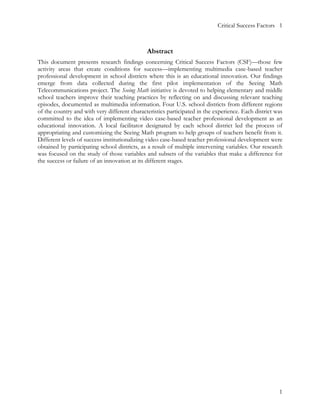 Critical Success Factors 1



                                              Abstract
This document presents research findings concerning Critical Success Factors (CSF)—those few
activity areas that create conditions for success—implementing multimedia case-based teacher
professional development in school districts where this is an educational innovation. Our findings
emerge from data collected during the first pilot implementation of the Seeing Math
Telecommunications project. The Seeing Math initiative is devoted to helping elementary and middle
school teachers improve their teaching practices by reflecting on and discussing relevant teaching
episodes, documented as multimedia information. Four U.S. school districts from different regions
of the country and with very different characteristics participated in the experience. Each district was
committed to the idea of implementing video case-based teacher professional development as an
educational innovation. A local facilitator designated by each school district led the process of
appropriating and customizing the Seeing Math program to help groups of teachers benefit from it.
Different levels of success institutionalizing video case-based teacher professional development were
obtained by participating school districts, as a result of multiple intervening variables. Our research
was focused on the study of those variables and subsets of the variables that make a difference for
the success or failure of an innovation at its different stages.




                                                                                                      1
 