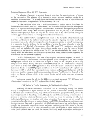 Critical Success Factors 37

Institutional Support for Offering SM TPD Opportunities
        The adoption of a project by a school district is more than the administrative act of signing
up for participation. The adoption of an innovation requires creating conditions needed for a
successful implementation. The school district facilitators examined the role of this institutional
support as they shared their perceived CSF implementing SM TPD.
         The SD2 facilitator noted that “a solid commitment to project success from both the
facilitator and the district is the key.” In her words, “the video case-based professional development
needs to be regarded as an integral part of a cohesive district professional development program, not
just ‘one more added thing.’” SD2 successful participation was due, in part, to the committed
adoption of the project; it meant not only that the courses were in the school district catalog, but
also that appropriate incentives and participation conditions were created.
        The SD1 facilitator offered a complementary vision of the above idea when she mentioned
that “first and foremost, the facilitator must have the capability of getting [the video case-based]
course approved on the school system professional development calendar in a timely manner, since
it is imperative that the facilitator has the capability of getting the course scheduled or else the
course can’t go on.” The lack of commitment of the SD1 math TPD coordination with the SM
project, and not including SM courses in the district catalog was in part the cause of limited
participation of teachers in the initial courses. The SD1 teacher-union included SM courses in their
catalog, which was a key factor involving teachers in the final course, since the union supported the
accreditation that teachers were expecting.
         The SD3 facilitator gave a third view of the required institutional support. He stated, “It
might be necessary to have the video case-based program be the centerpiece of the school district
TPD program. When it is an add-on or when it is part of a very full TPD program, it can be very
tricky to sustain interest. Adding video case-based TPD to a very full TPD schedule could very easily
over-saturate a district with TPD opportunities. Too many choices in a small school district will
likely mean that the overall TPD program could loose its focus.” This reflection helps explain what
happened in SD3, in which there was organizational readiness and pedagogical alignment with the
project, but it did not engage a significant number of participants. Possibly, this was the result of the
project not having a higher priority in the school district and of having too many competing
projects.
         Institutional support for offering SM TPD opportunities is a strategic CSF. Without a level
of institutional commitment, the TPD project will not be fully adopted.

                CSF Related to Teacher Recruitment for Multimedia Case-based TPD
         Recruiting teachers for multimedia case-based TPD is a challenging activity. The relative
novelty of using multimedia digital resources for TPD, as well as the use of a relatively new format
in education (case-based discussions), may help to motivate certain groups of teachers, as was the
case with participants in the collegial course. Through the use of blended learning environments, it is
possible to overcome situational barriers related to time and space for learning, provided that
technological barriers do not interfere with online interaction. These reasons are not enough for
recruiting teachers. Participation in multimedia case-based TPD is demanding and participants must
be conscious that they need to accomplish individual activities (e.g., review and reflect on video
episodes and surrounding materials, document and reflect on classroom activities related to the case,
develop a final project), as well as group activities both onsite (participation in course meetings) and
online (participation in local and public discussions). Motivating people to participate and engage in


                                                                                                      37
 