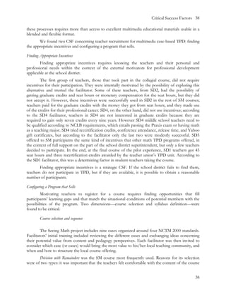 Critical Success Factors 38

these processes requires more than access to excellent multimedia educational materials usable in a
blended and flexible format.
       We found two CSF concerning teacher recruitment for multimedia case-based TPD: finding
the appropriate incentives and configuring a program that sells.

Finding Appropriate Incentives
        Finding appropriate incentives requires knowing the teachers and their personal and
professional needs within the context of the external motivators for professional development
applicable at the school district.
         The first group of teachers, those that took part in the collegial course, did not require
incentives for their participation. They were internally motivated by the possibility of exploring this
alternative and trusted the facilitator. Some of these teachers, from SD2, had the possibility of
getting graduate credits and seat hours or monetary compensation for the seat hours, but they did
not accept it. However, these incentives were successfully used in SD2 in the rest of SM courses;
teachers paid for the graduate credits with the money they got from seat hours, and they made use
of the credits for their professional career. SD4, on the other hand, did not use incentives; according
to the SD4 facilitator, teachers in SD4 are not interested in graduate credits because they are
required to gain only seven credits every nine years. However SD4 middle school teachers need to
be qualified according to NCLB requirements, which entails passing the Praxis exam or having math
as a teaching major. SD4 tried recertification credits, conference attendance, release time, and Yahoo
gift certificates, but according to the facilitator only the last two were modestly successful. SD3
offered to SM participants the same kind of incentives that other math TPD programs offered, in
the context of full support on the part of the school district superintendent, but only a few teachers
decided to participate. In the end, at the final course of the pilot experience, SD1 teachers got 45
seat hours and three recertification credits awarded by the teacher union’s TPD unit. According to
the SD1 facilitator, this was a determining factor in student-teachers taking the course.
        Finding appropriate incentives is a strategic CSF. If the school district fails to find them,
teachers do not participate in TPD, but if they are available, it is possible to obtain a reasonable
number of participants.

Configuring a Program that Sells
        Motivating teachers to register for a course requires finding opportunities that fill
participants’ learning gaps and that match the situational conditions of potential members with the
possibilities of the program. Two dimensions—course selection and syllabus definition—were
found to be critical.

        Course selection and sequence

         The Seeing Math project includes nine cases organized around four NCTM 2000 standards.
Facilitators’ initial training included reviewing the different cases and exchanging ideas concerning
their potential value from content and pedagogy perspectives. Each facilitator was then invited to
consider which case (or cases) would bring the most value to his/her local teaching community, and
when and how to structure the local course offering.
       Division with Remainders was the SM course most frequently used. Reasons for its selection
were of two types: it was important that the teachers felt comfortable with the content of the course


                                                                                                    38
 