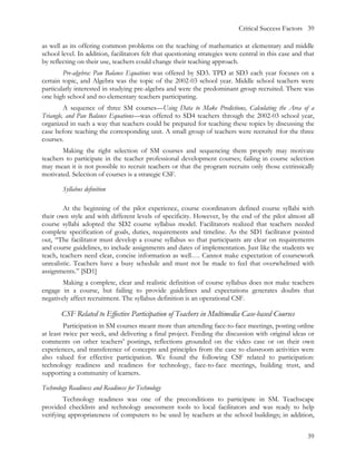 Critical Success Factors 39

as well as its offering common problems on the teaching of mathematics at elementary and middle
school level. In addition, facilitators felt that questioning strategies were central in this case and that
by reflecting on their use, teachers could change their teaching approach.
        Pre-algebra: Pan Balance Equations was offered by SD3. TPD at SD3 each year focuses on a
certain topic, and Algebra was the topic of the 2002-03 school year. Middle school teachers were
particularly interested in studying pre-algebra and were the predominant group recruited. There was
one high school and no elementary teachers participating.
         A sequence of three SM courses—Using Data to Make Predictions, Calculating the Area of a
Triangle, and Pan Balance Equations—was offered to SD4 teachers through the 2002-03 school year,
organized in such a way that teachers could be prepared for teaching these topics by discussing the
case before teaching the corresponding unit. A small group of teachers were recruited for the three
courses.
        Making the right selection of SM courses and sequencing them properly may motivate
teachers to participate in the teacher professional development courses; failing in course selection
may mean it is not possible to recruit teachers or that the program recruits only those extrinsically
motivated. Selection of courses is a strategic CSF.

        Syllabus definition

        At the beginning of the pilot experience, course coordinators defined course syllabi with
their own style and with different levels of specificity. However, by the end of the pilot almost all
course syllabi adopted the SD2 course syllabus model. Facilitators realized that teachers needed
complete specification of goals, duties, requirements and timeline. As the SD1 facilitator pointed
out, “The facilitator must develop a course syllabus so that participants are clear on requirements
and course guidelines, to include assignments and dates of implementation. Just like the students we
teach, teachers need clear, concise information as well…. Cannot make expectation of coursework
unrealistic. Teachers have a busy schedule and must not be made to feel that overwhelmed with
assignments.” [SD1]
        Making a complete, clear and realistic definition of course syllabus does not make teachers
engage in a course, but failing to provide guidelines and expectations generates doubts that
negatively affect recruitment. The syllabus definition is an operational CSF.

        CSF Related to Effective Participation of Teachers in Multimedia Case-based Courses
         Participation in SM courses meant more than attending face-to-face meetings, posting online
at least twice per week, and delivering a final project. Feeding the discussion with original ideas or
comments on other teachers’ postings, reflections grounded on the video case or on their own
experiences, and transference of concepts and principles from the case to classroom activities were
also valued for effective participation. We found the following CSF related to participation:
technology readiness and readiness for technology, face-to-face meetings, building trust, and
supporting a community of learners.

Technology Readiness and Readiness for Technology
        Technology readiness was one of the preconditions to participate in SM. Teachscape
provided checklists and technology assessment tools to local facilitators and was ready to help
verifying appropriateness of computers to be used by teachers at the school buildings; in addition,


                                                                                                        39
 