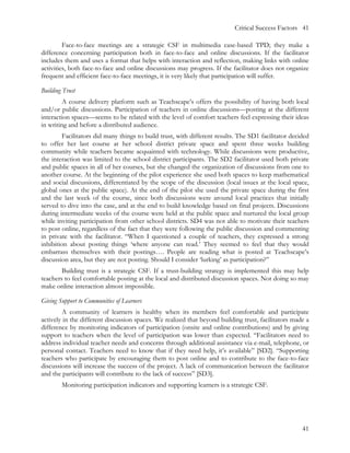 Critical Success Factors 41

         Face-to-face meetings are a strategic CSF in multimedia case-based TPD; they make a
difference concerning participation both in face-to-face and online discussions. If the facilitator
includes them and uses a format that helps with interaction and reflection, making links with online
activities, both face-to-face and online discussions may progress. If the facilitator does not organize
frequent and efficient face-to-face meetings, it is very likely that participation will suffer.

Building Trust
         A course delivery platform such as Teachscape’s offers the possibility of having both local
and/or public discussions. Participation of teachers in online discussions—posting at the different
interaction spaces—seems to be related with the level of comfort teachers feel expressing their ideas
in writing and before a distributed audience.
         Facilitators did many things to build trust, with different results. The SD1 facilitator decided
to offer her last course at her school district private space and spent three weeks building
community while teachers became acquainted with technology. While discussions were productive,
the interaction was limited to the school district participants. The SD2 facilitator used both private
and public spaces in all of her courses, but she changed the organization of discussions from one to
another course. At the beginning of the pilot experience she used both spaces to keep mathematical
and social discussions, differentiated by the scope of the discussion (local issues at the local space,
global ones at the public space). At the end of the pilot she used the private space during the first
and the last week of the course, since both discussions were around local practices that initially
served to dive into the case, and at the end to build knowledge based on final projects. Discussions
during intermediate weeks of the course were held at the public space and nurtured the local group
while inviting participation from other school districts. SD4 was not able to motivate their teachers
to post online, regardless of the fact that they were following the public discussion and commenting
in private with the facilitator. “When I questioned a couple of teachers, they expressed a strong
inhibition about posting things ‘where anyone can read.’ They seemed to feel that they would
embarrass themselves with their postings…. People are reading what is posted at Teachscape’s
discussion area, but they are not posting. Should I consider ‘lurking’ as participation?”
        Building trust is a strategic CSF. If a trust-building strategy is implemented this may help
teachers to feel comfortable posting at the local and distributed discussion spaces. Not doing so may
make online interaction almost impossible.

Giving Support to Communities of Learners
        A community of learners is healthy when its members feel comfortable and participate
actively in the different discussion spaces. We realized that beyond building trust, facilitators made a
difference by monitoring indicators of participation (onsite and online contributions) and by giving
support to teachers when the level of participation was lower than expected. “Facilitators need to
address individual teacher needs and concerns through additional assistance via e-mail, telephone, or
personal contact. Teachers need to know that if they need help, it’s available” [SD2]. “Supporting
teachers who participate by encouraging them to post online and to contribute to the face-to-face
discussions will increase the success of the project. A lack of communication between the facilitator
and the participants will contribute to the lack of success” [SD3].
        Monitoring participation indicators and supporting learners is a strategic CSF.




                                                                                                      41
 
