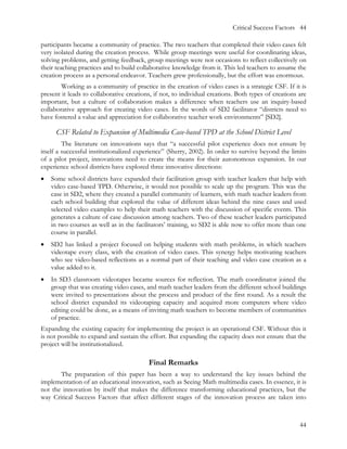 Critical Success Factors 44

participants became a community of practice. The two teachers that completed their video cases felt
very isolated during the creation process. While group meetings were useful for coordinating ideas,
solving problems, and getting feedback, group meetings were not occasions to reflect collectively on
their teaching practices and to build collaborative knowledge from it. This led teachers to assume the
creation process as a personal endeavor. Teachers grew professionally, but the effort was enormous.
        Working as a community of practice in the creation of video cases is a strategic CSF. If it is
present it leads to collaborative creations, if not, to individual creations. Both types of creations are
important, but a culture of collaboration makes a difference when teachers use an inquiry-based
collaborative approach for creating video cases. In the words of SD2 facilitator “districts need to
have fostered a value and appreciation for collaborative teacher work environments” [SD2].

      CSF Related to Expansion of Multimedia Case-based TPD at the School District Level
         The literature on innovations says that “a successful pilot experience does not ensure by
itself a successful institutionalized experience” (Sherry, 2002). In order to survive beyond the limits
of a pilot project, innovations need to create the means for their autonomous expansion. In our
experience school districts have explored three innovative directions:
•   Some school districts have expanded their facilitation group with teacher leaders that help with
    video case-based TPD. Otherwise, it would not possible to scale up the program. This was the
    case in SD2, where they created a parallel community of learners, with math teacher leaders from
    each school building that explored the value of different ideas behind the nine cases and used
    selected video examples to help their math teachers with the discussion of specific events. This
    generates a culture of case discussion among teachers. Two of these teacher leaders participated
    in two courses as well as in the facilitators’ training, so SD2 is able now to offer more than one
    course in parallel.
•   SD2 has linked a project focused on helping students with math problems, in which teachers
    videotape every class, with the creation of video cases. This synergy helps motivating teachers
    who see video-based reflections as a normal part of their teaching and video case creation as a
    value added to it.
•   In SD3 classroom videotapes became sources for reflection. The math coordinator joined the
    group that was creating video cases, and math teacher leaders from the different school buildings
    were invited to presentations about the process and product of the first round. As a result the
    school district expanded its videotaping capacity and acquired more computers where video
    editing could be done, as a means of inviting math teachers to become members of communities
    of practice.
Expanding the existing capacity for implementing the project is an operational CSF. Without this it
is not possible to expand and sustain the effort. But expanding the capacity does not ensure that the
project will be institutionalized.

                                          Final Remarks
       The preparation of this paper has been a way to understand the key issues behind the
implementation of an educational innovation, such as Seeing Math multimedia cases. In essence, it is
not the innovation by itself that makes the difference transforming educational practices, but the
way Critical Success Factors that affect different stages of the innovation process are taken into



                                                                                                      44
 
