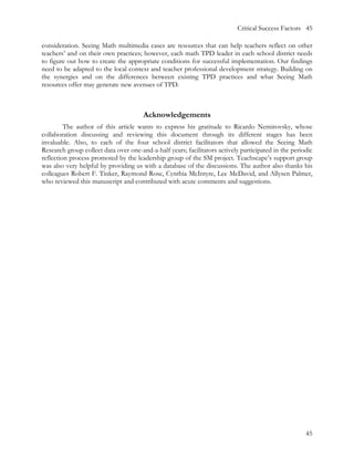 Critical Success Factors 45

consideration. Seeing Math multimedia cases are resources that can help teachers reflect on other
teachers’ and on their own practices; however, each math TPD leader in each school district needs
to figure out how to create the appropriate conditions for successful implementation. Our findings
need to be adapted to the local context and teacher professional development strategy. Building on
the synergies and on the differences between existing TPD practices and what Seeing Math
resources offer may generate new avenues of TPD.



                                       Acknowledgements
         The author of this article wants to express his gratitude to Ricardo Nemirovsky, whose
collaboration discussing and reviewing this document through its different stages has been
invaluable. Also, to each of the four school district facilitators that allowed the Seeing Math
Research group collect data over one-and-a-half years; facilitators actively participated in the periodic
reflection process promoted by the leadership group of the SM project. Teachscape’s support group
was also very helpful by providing us with a database of the discussions. The author also thanks his
colleagues Robert F. Tinker, Raymond Rose, Cynthia McIntyre, Lee McDavid, and Allysen Palmer,
who reviewed this manuscript and contributed with acute comments and suggestions.




                                                                                                      45
 