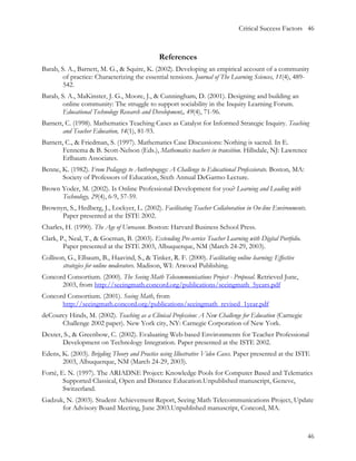 Critical Success Factors 46



                                               References
Barab, S. A., Barnett, M. G., & Squire, K. (2002). Developing an empirical account of a community
        of practice: Characterizing the essential tensions. Journal of The Learning Sciences, 11(4), 489-
        542.
Barab, S. A., MaKinster, J. G., Moore, J., & Cunningham, D. (2001). Designing and building an
        online community: The struggle to support sociability in the Inquiry Learning Forum.
        Educational Technology Research and Development,, 49(4), 71-96.
Barnett, C. (1998). Mathematics Teaching Cases as Catalyst for Informed Strategic Inquiry. Teaching
        and Teacher Education, 14(1), 81-93.
Barnett, C., & Friedman, S. (1997). Mathematics Case Discussions: Nothing is sacred. In E.
        Fennema & B. Scott-Nelson (Eds.), Mathematics teachers in transition. Hillsdale, NJ: Lawrence
        Erlbaum Associates.
Benne, K. (1982). From Pedagogy to Anthropogogy: A Challenge to Educational Professiorate. Boston, MA:
       Society of Professors of Education, Sixth Annual DeGarmo Lecture.
Brown Yoder, M. (2002). Is Online Professional Development for you? Learning and Leading with
      Technology, 29(4), 6-9, 57-59.
Brownyn, S., Hedberg, J., Lockyer, L. (2002). Facilitating Teacher Collaboration in On-line Environments.
      Paper presented at the ISTE 2002.
Charles, H. (1990). The Age of Unreason. Boston: Harvard Business School Press.
Clark, P., Neal, T., & Goeman, B. (2003). Extending Pre-service Teacher Learning with Digital Portfolio.
        Paper presented at the ISTE 2003, Albuquerque, NM (March 24-29, 2003).
Collison, G., Elbaum, B., Haavind, S., & Tinker, R. F. (2000). Facilitating online learning: Effective
        strategies for online moderators. Madison, WI: Atwood Publishing.
Concord Consortium. (2000). The Seeing Math Telecommunications Project - Proposal. Retrieved June,
      2003, from http://seeingmath.concord.org/publications/seeingmath_5years.pdf
Concord Consortium. (2001). Seeing Math, from
      http://seeingmath.concord.org/publications/seeingmath_revised_1year.pdf
deCourcy Hinds, M. (2002). Teaching as a Clinical Profession: A New Challenge for Education (Carnegie
      Challenge 2002 paper). New York city, NY: Carnegie Corporation of New York.
Dexter, S., & Greenbow, C. (2002). Evaluating Web-based Environments for Teacher Professional
       Development on Technology Integration. Paper presented at the ISTE 2002.
Edens, K. (2003). Brigding Theory and Practice using Illustrative Video Cases. Paper presented at the ISTE
       2003, Albuquerque, NM (March 24-29, 2003).
Forté, E. N. (1997). The ARIADNE Project: Knowledge Pools for Computer Based and Telematics
        Supported Classical, Open and Distance Education.Unpublished manuscript, Geneve,
        Switzerland.
Gadzuk, N. (2003). Student Achievement Report, Seeing Math Telecommunications Project, Update
      for Advisory Board Meeting, June 2003.Unpublished manuscript, Concord, MA.



                                                                                                            46
 