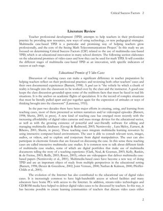 Critical Success Factors 2




                                       Literature Review
        Teacher professional development (TPD) attempts to help teachers in their professional
practice by providing new resources, new ways of using technology, or new pedagogical strategies.
Multimedia case-based TPD is a particular and promising way of helping teachers grow
professionally, and the core of the Seeing Math Telecommunications Project.1 In this study we are
focused on determining Critical Success Factors (CSF) related to the use of multimedia case-based
TPD, which is an educational innovation in many school districts. The following section elaborates
on the educational promises of video cases and how they can be used for math TPD. It will consider
the different stages of multimedia case-based TPD as an innovation, with specific indicators of
success at each stage.

                                Educational Promise of Video Cases
         Discussion of teaching cases can make a significant difference in teacher preparation by
helping teachers reflect on their professional practices and reviewing both other teachers’ cases and
their own documented experiences (Barnett, 1998). A good case is “the vehicle by which a chunk of
reality is brought into the classroom to be worked over by the class and the instructor. A good case
keeps the class discussion grounded upon some of the stubborn facts that must be faced in real life
situations. It is the anchor on academic flights of speculation. It is the record of complex situations
that must be literally pulled apart and put together again for the expression of attitudes or ways of
thinking brought into the classroom” (Lawrence, 1953).
        In the past two decades there have been major efforts in creating, using, and learning from
teaching cases, most of them presented as written narratives and/or videotaped episodes (Barnett,
1998; Sherin, 2003, in press). A new kind of teaching case has emerged more recently with the
increasing affordability of digital video cameras and mass storage devices for the educational sector,
as well as with the growing existence of powerful and user-friendly software for editing and
managing multimedia databases (Georgi & Redmond, 2003; Nemirovsky , Lara-Meloy, Earnest, &
Ribeiro, 2001; Sherin, in press). These teaching cases integrate multimedia learning resources by
using interactive computer-based environments. The user is able to consult relevant texts, images,
audios, or videos, and to explore and conjecture from digital manipulatives. The user can also
participate in electronic forums that are focused on discussing the case. In this sense these teaching
cases are called interactive multimedia case studies. It is common now to talk about different kinds
of multimedia case studies, some of which are digital portfolios that make use of multimedia
documents telling the story of a teaching experience (Clark, Neal, & Goeman, 2003; Kelly, Rankin,
& de Freitas, 2003; Reilly, 2003; Royer, 2003); others are videopapers that deliver multimedia case-
based papers (Nemirovsky et al., 2001). Multimedia-based cases have become a new way of doing
TPD and are an important object of study from multiple perspectives in the educational setting
(Barnett, 1998; Dexter & Greenbow, 2002; Joint Venture, 2000; Nathan & Kalmon, 2000; Pfeiffer-
Childs et al., 2001).
        The evolution of the Internet has also contributed to the educational use of digital video
cases. It is increasingly common to have high-bandwidth access at school facilities and many
educators have home PCs with access to the Internet. In addition, stream-video technologies and
CD ROM media have helped to deliver digital video cases to be discussed by teachers. In this way, it
has become possible to create learning communities of teachers that discuss video cases either


                                                                                                     2
 