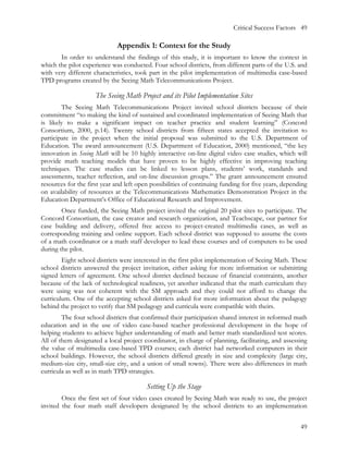 Critical Success Factors 49

                             Appendix 1: Context for the Study
       In order to understand the findings of this study, it is important to know the context in
which the pilot experience was conducted. Four school districts, from different parts of the U.S. and
with very different characteristics, took part in the pilot implementation of multimedia case-based
TPD programs created by the Seeing Math Telecommunications Project.

                     The Seeing Math Project and its Pilot Implementation Sites
        The Seeing Math Telecommunications Project invited school districts because of their
commitment “to making the kind of sustained and coordinated implementation of Seeing Math that
is likely to make a significant impact on teacher practice and student learning” (Concord
Consortium, 2000, p.14). Twenty school districts from fifteen states accepted the invitation to
participate in the project when the initial proposal was submitted to the U.S. Department of
Education. The award announcement (U.S. Department of Education, 2000) mentioned, “the key
innovation in Seeing Math will be 10 highly interactive on-line digital video case studies, which will
provide math teaching models that have proven to be highly effective in improving teaching
techniques. The case studies can be linked to lesson plans, students’ work, standards and
assessments, teacher reflection, and on-line discussion groups.” The grant announcement ensured
resources for the first year and left open possibilities of continuing funding for five years, depending
on availability of resources at the Telecommunications Mathematics Demonstration Project in the
Education Department’s Office of Educational Research and Improvement.
        Once funded, the Seeing Math project invited the original 20 pilot sites to participate. The
Concord Consortium, the case creator and research organization, and Teachscape, our partner for
case building and delivery, offered free access to project-created multimedia cases, as well as
corresponding training and online support. Each school district was supposed to assume the costs
of a math coordinator or a math staff developer to lead these courses and of computers to be used
during the pilot.
        Eight school districts were interested in the first pilot implementation of Seeing Math. These
school districts answered the project invitation, either asking for more information or submitting
signed letters of agreement. One school district declined because of financial constraints, another
because of the lack of technological readiness, yet another indicated that the math curriculum they
were using was not coherent with the SM approach and they could not afford to change the
curriculum. One of the accepting school districts asked for more information about the pedagogy
behind the project to verify that SM pedagogy and curricula were compatible with theirs.
        The four school districts that confirmed their participation shared interest in reformed math
education and in the use of video case-based teacher professional development in the hope of
helping students to achieve higher understanding of math and better math standardized test scores.
All of them designated a local project coordinator, in charge of planning, facilitating, and assessing
the value of multimedia case-based TPD courses; each district had networked computers in their
school buildings. However, the school districts differed greatly in size and complexity (large city,
medium-size city, small-size city, and a union of small towns). There were also differences in math
curricula as well as in math TPD strategies.

                                         Setting Up the Stage
        Once the first set of four video cases created by Seeing Math was ready to use, the project
invited the four math staff developers designated by the school districts to an implementation


                                                                                                     49
 
