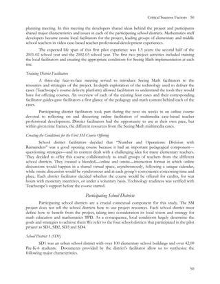 Critical Success Factors 50

planning meeting. In this meeting the developers shared ideas behind the project and participants
shared major characteristics and issues in each of the participating school districts. Mathematics staff
developers became onsite local facilitators for the project, leading groups of elementary and middle
school teachers in video case-based teacher professional development experiences.
        The expected life span of this first pilot experience was 1.5 years: the second half of the
2001-02 school year and the 2002-03 school year. The first two project activities included training
the local facilitators and creating the appropriate conditions for Seeing Math implementation at each
site.

Training District Facilitators
         A three-day face-to-face meeting served to introduce Seeing Math facilitators to the
resources and strategies of the project. In-depth exploration of the technology used to deliver the
cases (Teachscape’s course delivery platform) allowed facilitators to understand the tools they would
have for offering courses. An overview of each of the existing four cases and their corresponding
facilitator guides gave facilitators a first glance of the pedagogy and math content behind each of the
cases.
        Participating district facilitators took part during the next six weeks in an online course
devoted to reflecting on and discussing online facilitation of multimedia case-based teacher
professional development. District facilitators had the opportunity to use at their own pace, but
within given time frames, the different resources from the Seeing Math multimedia cases.

Creating the Conditions for the First SM Course Offering
        School district facilitators decided that “Number and Operations: Division with
Remainders” was a good opening course because it had an important pedagogical component—
questioning strategies—and its content dealt with a challenging idea for many elementary teachers.
They decided to offer this course collaboratively to small groups of teachers from the different
school districts. They created a blended—online and onsite—interaction format in which online
discussions would happen in a shared virtual space, asynchronously, following a unique calendar,
while onsite discussion would be synchronous and at each group’s convenience concerning time and
place. Each district facilitator decided whether the course would be offered for credits, for seat
hours with monetary incentives, or under a voluntary basis. Technology readiness was verified with
Teachscape’s support before the course started.

                                        Participating School Districts
        Participating school districts are a crucial contextual component for this study. The SM
project does not tell the school districts how to use project resources. Each school district must
define how to benefit from the project, taking into consideration its local vision and strategy for
math education and mathematics TPD. As a consequence, local conditions largely determine the
goals and strategies to achieve them We refer to the four school districts that participated in the pilot
project as SD1, SD2, SD3 and SD4.

School District 1 (SD1)
        SD1 was an urban school district with over 100 elementary school buildings and over 42,00
Pre-K-6 students. Documents provided by the district’s facilitator allow us to synthesize the
following major characteristics.


                                                                                                      50
 