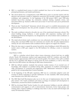 Critical Success Factors 51

•   SD1 is a standards-based system, in which standards have been set for teacher performance,
    principal performance, and student performance.
•   The school district has a comprehensive math TPD whose goal is to provide teachers with the
    direction and assistance needed to implement instruction that develops students’ mathematical
    confidence and competence. At the beginning of the SM project, SD1’s math TPD plan
    included face-to-face meetings for orientation, textbook training, standards review, and
    innovation follow up. Teachers at SD1 must earn at least 15 seat hours each year in professional
    development.
•   There are nine “transformed” elementary schools whose goal is to establish demonstration and
    professional development sites that provide exemplars of what mathematics instruction looks
    like.
•   The math coordinator selected as the pilot site one of the transformed elementary schools. The
    school building change facilitator, a math specialist with experience teaching math and
    facilitating professional development, was designated by the school district math coordinator as
    the SM facilitator.
•   The initial school district math coordinator was very enthusiastic and supportive of the idea of
    doing video case-based TPD. Upon her retirement (six months after the pilot implementation
    started), the new school district math coordinator did not oppose nor support the initiative.
•   When the time came to expand the project beyond the school building in which SM started, the
    teacher union at SD1 gave support to the SM facilitator for offering a course to interested
    teachers.

School District 2 (SD2)
        SD2 is a suburban school district where sixteen elementary schools feed into six middle
schools. Nearly 450 elementary teachers teach approximately 6,000 K-5 students, and nearly 280
teachers prepare approximately 3,000 sixth and seventh graders. Two-thirds of the staff is certified
and the rest is classified staff. Based on reports from the local coordinator, as well as from data
taken from the SD2 website, the following are SD2 major characteristics:
•   SD2 has defined academic standards that promote student mastery of an essential core of
    knowledge, with emphasis on problem-solving skills, acquisition of excellent communication
    skills, development of vocational and employment skills. Mathematics instruction in SD2 is
    guided by the corresponding State Content Standards.
•   At the beginning of the SM pilot experience, SD2 was in a curriculum adoption cycle and
    revising its district curriculum to provide clarification of state standards. SD2 started piloting
    math materials in the 2002-2003 school year.
•   The SD2 Math Staff Development plan was in its first year of implementation when the SM
    pilot started. A K-5 math coordinator and trainer, in charge of sustained staff development in
    mathematics, assumed the district coordination for SM.
•   SD2 has developed Math Teacher Leaders for each elementary building to provide additional
    communication and support as well as demonstration classrooms, lesson study groups, and
    training videos. Capacity building is a challenge since there is only one math staff developer and
    nearly 450 elementary teachers.


                                                                                                   51
 