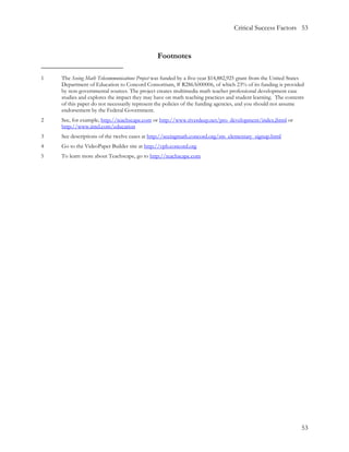 Critical Success Factors 53



                                               Footnotes

1   The Seeing Math Telecommunications Project was funded by a five-year $14,882,925 grant from the United States
    Department of Education to Concord Consortium, # R286A000006, of which 23% of its funding is provided
    by non-governmental sources. The project creates multimedia math teacher professional development case
    studies and explores the impact they may have on math teaching practices and student learning. The contents
    of this paper do not necessarily represent the policies of the funding agencies, and you should not assume
    endorsement by the Federal Government.
2   See, for example, http://teachscape.com or http://www.riverdeep.net/pro_development/index.jhtml or
    http://www.intel.com/education
3   See descriptions of the twelve cases at http://seeingmath.concord.org/sm_elementary_signup.html
4   Go to the VideoPaper Builder site at http://vpb.concord.org
5   To learn more about Teachscape, go to http://teachscape.com




                                                                                                               53
 
