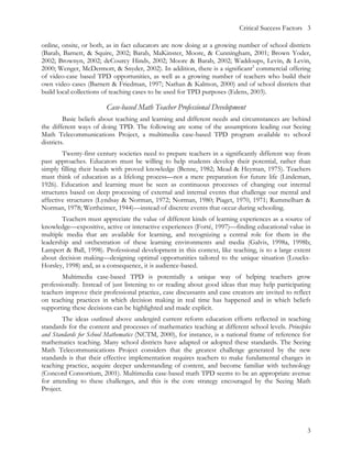 Critical Success Factors 3

online, onsite, or both, as in fact educators are now doing at a growing number of school districts
(Barab, Barnett, & Squire, 2002; Barab, MaKinster, Moore, & Cunningham, 2001; Brown Yoder,
2002; Brownyn, 2002; deCourcy Hinds, 2002; Moore & Barab, 2002; Waddoups, Levin, & Levin,
2000; Wenger, McDermott, & Snyder, 2002). In addition, there is a significant2 commercial offering
of video-case based TPD opportunities, as well as a growing number of teachers who build their
own video cases (Barnett & Friedman, 1997; Nathan & Kalmon, 2000) and of school districts that
build local collections of teaching cases to be used for TPD purposes (Edens, 2003).

                        Case-based Math Teacher Professional Development
         Basic beliefs about teaching and learning and different needs and circumstances are behind
the different ways of doing TPD. The following are some of the assumptions leading our Seeing
Math Telecommunications Project, a multimedia case-based TPD program available to school
districts.
        Twenty-first century societies need to prepare teachers in a significantly different way from
past approaches. Educators must be willing to help students develop their potential, rather than
simply filling their heads with proved knowledge (Benne, 1982; Mead & Heyman, 1975). Teachers
must think of education as a lifelong process—not a mere preparation for future life (Lindeman,
1926). Education and learning must be seen as continuous processes of changing our internal
structures based on deep processing of external and internal events that challenge our mental and
affective structures (Lyndsay & Norman, 1972; Norman, 1980; Piaget, 1970, 1971; Rummelhart &
Norman, 1978; Wertheimer, 1944)—instead of discrete events that occur during schooling.
        Teachers must appreciate the value of different kinds of learning experiences as a source of
knowledge—expositive, active or interactive experiences (Forté, 1997)—finding educational value in
multiple media that are available for learning, and recognizing a central role for them in the
leadership and orchestration of these learning environments and media (Galvis, 1998a, 1998b;
Lampert & Ball, 1998). Professional development in this context, like teaching, is to a large extent
about decision making—designing optimal opportunities tailored to the unique situation (Loucks-
Horsley, 1998) and, as a consequence, it is audience-based.
        Multimedia case-based TPD is potentially a unique way of helping teachers grow
professionally. Instead of just listening to or reading about good ideas that may help participating
teachers improve their professional practice, case discussants and case creators are invited to reflect
on teaching practices in which decision making in real time has happened and in which beliefs
supporting these decisions can be highlighted and made explicit.
         The ideas outlined above undergird current reform education efforts reflected in teaching
standards for the content and processes of mathematics teaching at different school levels. Principles
and Standards for School Mathematics (NCTM, 2000), for instance, is a national frame of reference for
mathematics teaching. Many school districts have adapted or adopted these standards. The Seeing
Math Telecommunications Project considers that the greatest challenge generated by the new
standards is that their effective implementation requires teachers to make fundamental changes in
teaching practice, acquire deeper understanding of content, and become familiar with technology
(Concord Consortium, 2001). Multimedia case-based math TPD seems to be an appropriate avenue
for attending to these challenges, and this is the core strategy encouraged by the Seeing Math
Project.




                                                                                                     3
 
