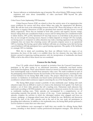 Critical Success Factors 5

•   Success indicators at institutionalization stage of innovation: The school district TPD strategy includes
    expansion and cares about sustainability of video case-based TPD beyond the pilot
    implementation.

Critical Success Factors Implementing TPD Innovations
         Critical Success Factors (CSF) are related to those few activity areas of an organization that
create conditions for success and those whose failure may make the organization fail (Rockart,
1983). We will also look at the relationships between diverse CSF. Those that belong to only one of
the positive or negative dimensions of CSF are operational; their attention will help success or avoid
failure, respectively. Those that are included in both sides, positive and negative, become strategic,
because taking them into consideration leads to success and not taking them into consideration leads
to failure (Galvis, 1997, p.210). Operational CSF may help success or avoid failure in the process, but
they are not enough for ensuring success. Success or failure depends on Strategic CSF. For example,
not having access to computers in online education may make e-learning experiences fail, but having
computers does not mean that e-learning courses will succeed; computer access is an operational
CSF in e-learning. Not having a good online facilitator will make an e-learning course fail, but having
a good facilitator will help participants have a good learning experience. The quality of the facilitator
is a strategic CSF in e-learning.
         With this in mind, and considering that there are different levels—or stages—of an
innovation, the focus of this study is to establish those few key elements that may help school
districts succeed in improving teaching practices with the incorporation of multimedia case-based
TPD, or fail in this effort if these factors are not considered.

                                        Context for the Study
        Four U.S. public school districts accepted an invitation from the Concord Consortium to
participate in the pilot testing of an educational innovation, multimedia case-based teacher
professional development. These school districts shared an interest in reformed math education and
were technologically ready to benefit from interactive video cases. The math coordinator at each of
the participating school districts became the local leader of the innovation process, assuming the role
of local facilitator for the Seeing Math (SM) courses. The project offered face-to-face and online
seminars on facilitation of multimedia case-based teacher professional development to local math
coordinators and provided continuous support concerning the use of the Seeing Math courses.
        The Seeing Math project created a portfolio of nine multimedia cases3 dealing with math
education topics that are difficult to teach or to learn at the elementary level (grades 3-6). Each case
includes a set of short video episodes that tell a teaching story. Elementary math educators that
teach math according to NCTM standards were videotaped in classroom sessions for the stories told
as multimedia teaching cases. Video episodes are accompanied by a comprehensive set of
surrounding materials that provide the context of the case. Course participants view the video
episodes, complete the activities in which the videotaped students were engaged, and focus on
content-, pedagogy- or language-related issues that are behind the case. Reflection and discussion
prompts for each of the video episodes and at the end of the case study aid participants in
grounding their reflections. In addition to the multimedia cases, the Seeing Math project generated a
tool for teachers to create their own video cases.4
       Local facilitators were encouraged to build their own models for offering Seeing Math
courses, attending to their district’s teacher professional development strategies. This allowed the


                                                                                                           5
 