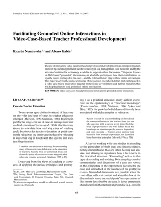 Journal of Science Education and Technology, Vol. 13, No. 1, March 2004 ( C 2004)




Facilitating Grounded Online Interactions in
Video-Case-Based Teacher Professional Development

Ricardo Nemirovsky1,2 and Alvaro Galvis2



                                    The use of interactive video cases for teacher professional development is an emergent medium
                                    inspired by case study methods used extensively in law, management, and medicine, and by the
                                    advent of multimedia technology available to support online discussions. This paper focuses
                                    on Web-based “grounded” discussions—in which the participants base their contributions on
                                    speciﬁc events portrayed in the case—and the role facilitators play in these online interactions.
                                    This paper analyzes the online exchange of messages in one school district that participated in
                                    a video-case-based program of teacher professional development and derives principles that
                                    will help facilitators lead grounded online interactions.
                                    KEY WORDS: video cases; case-based professional development; grounded online interactions.



LITERATURE REVIEW                                                       ing it as a practical endeavor, many authors elabo-
                                                                        rate on the epistemology of “practical knowledge”
Cases in Teacher Education                                              (Fenstermacher, 1994; Shulman, 1986; Sykes and
                                                                        Bird, 1992), the growth of which has traditionally been
     Twenty years ago a distinctive strand of literature                associated with rich examples to reﬂect on.
on the roles and uses of cases in teacher education
emerged (Merseth, 1996; Shulman, 1986). Inspired in                           Recent research on teacher thinking has broadened
part by the long-term use of cases in management and                          the conceptualization of the teacher from the one
                                                                              who operates with a narrow set of prescribed the-
medical education (Barnes et al., 1994), this literature                      ories of propositions to one who deﬁnes his or her
strove to articulate how and why cases of teaching                            knowledge as situation-speciﬁc, context dependent,
could be pivotal for teacher education. A point com-                          and ever emerging . . . Teacher action derives from
monly raised was the importance to learn by reﬂecting                         induction from multiple experiences, not deduction
in ways that stay in touch with the speciﬁc and local                         from theoretical principles. (Merseth, 1996, p. 724)
teaching situation:
                                                                             A key to working with case studies is attending
        I envision case methods as a strategy for overcoming            to the particulars of their local and situated nature,
        many of the most serious deﬁciencies in the education           noting circumstances that are often ﬂeeting and elu-
        of teachers. Because they are contextual, local, and
        situated—as are all narratives—cases integrate what
                                                                        sive, and striving to experience how it feels to be in
        otherwise remains separated. (Shulman, 1992, p. 28)             the described situation. “Grounding” refers to this
                                                                        type of attending and noticing. For example grounded
     Departing from the views of teaching as a pro-                     commentaries and discussions of a case are rooted
cess of applying theoretical principles and portray-                    in the complexity of the experiences narrated by the
                                                                        case and embedded in the nuances of the portrayed
1 TERC,  2067 Mass Ave, Cambridge, Massachusetts 02139.                 events. Grounded discussions are possible when the
2 The  Seeing Math Telecommunications Project, The Con-
                                                                        case offers sufﬁcient context and when the ﬂow of the
  cord Consortium, 10 Concord Crossing, Suite 300, Concord,
  Massachusetts.                                                        discussion is based on participants’ interpretations of
3 To whom correspondence should be addressed; e-mail: ricardo           the events described by the case. It is our contention
  nemirovsky@terc.edu                                                   that discussions that remain ungrounded (e.g., those in


                                                                   67
                                                                                       1059-0145/04/0400-0067/0   C   2004 Plenum Publishing Corporation
 