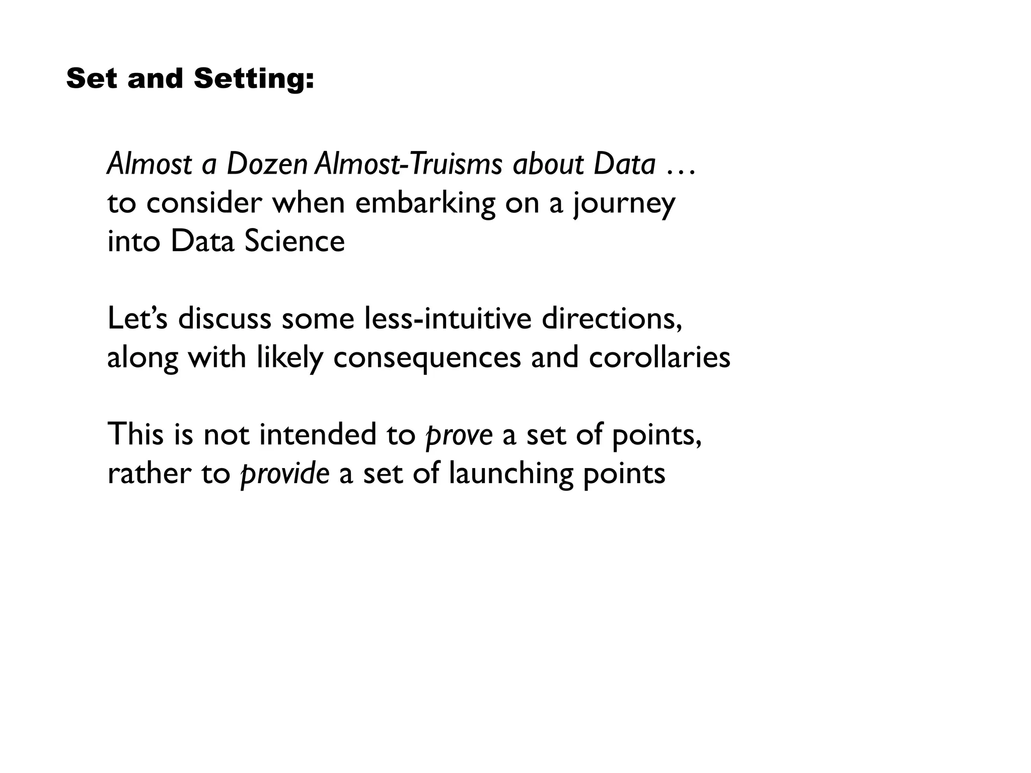 Almost a Dozen Almost-Truisms about Data … 
to consider when embarking on a journey  
into Data Science
Let’s discuss some less-intuitive directions,
along with likely consequences and corollaries
This is not intended to prove a set of points,
rather to provide a set of launching points
Set and Setting:
 