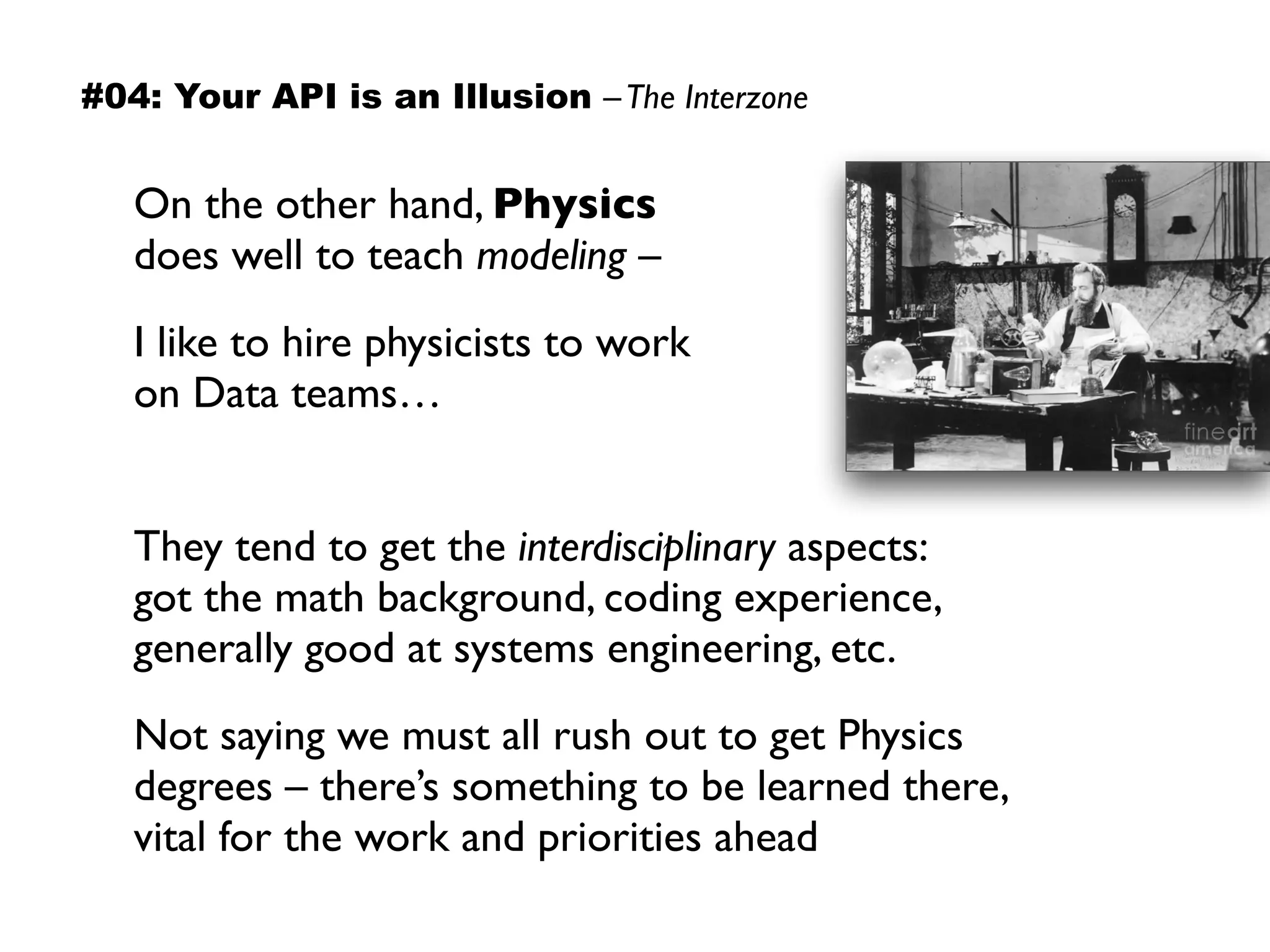 On the other hand, Physics
does well to teach modeling –
I like to hire physicists to work
on Data teams…
They tend to get the interdisciplinary aspects:  
got the math background, coding experience,  
generally good at systems engineering, etc.
Not saying we must all rush out to get Physics  
degrees – there’s something to be learned there,  
vital for the work and priorities ahead
#04: Your API is an Illusion –The Interzone
 