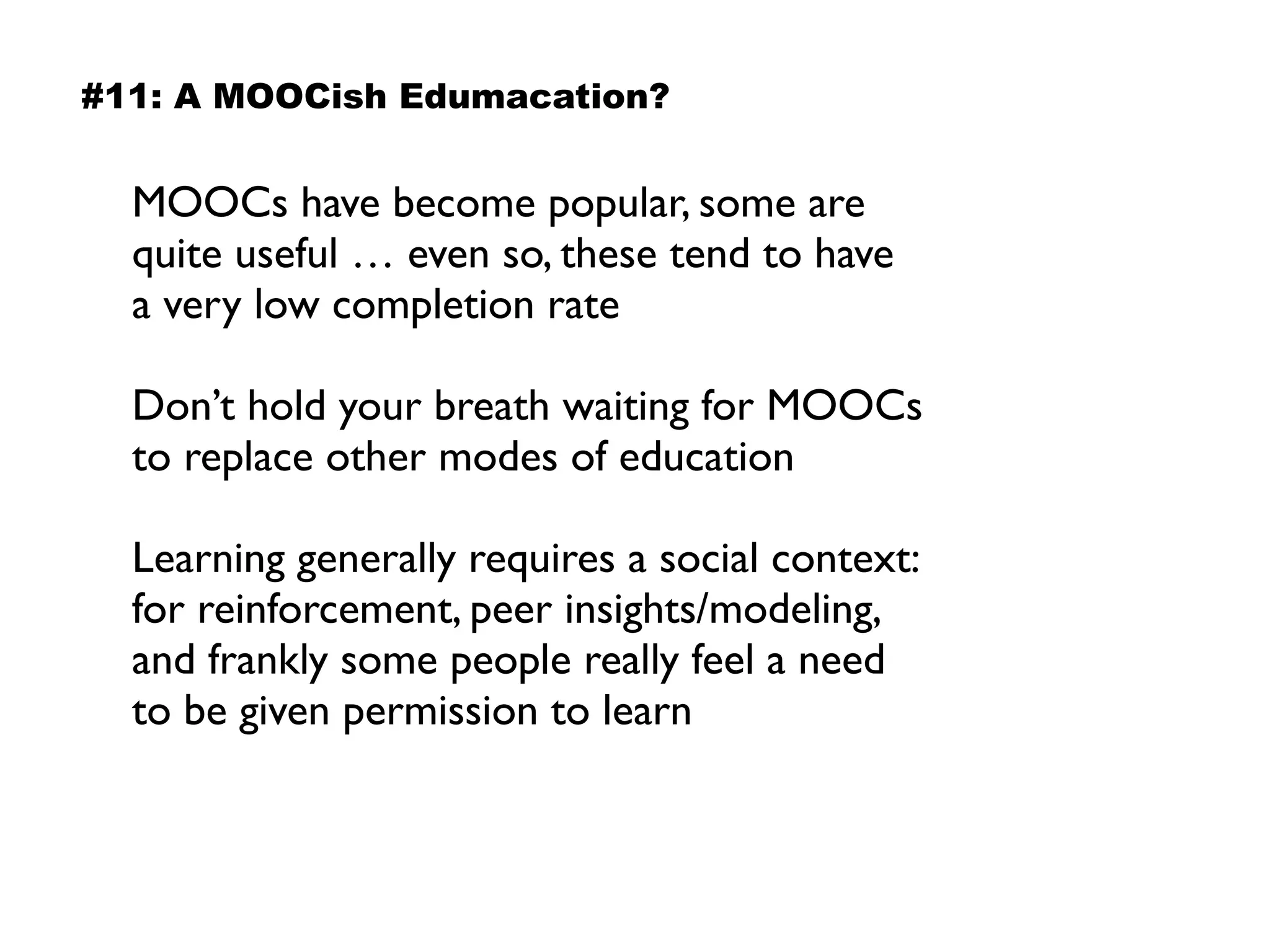 MOOCs have become popular, some are
quite useful … even so, these tend to have  
a very low completion rate
Don’t hold your breath waiting for MOOCs
to replace other modes of education
Learning generally requires a social context:
for reinforcement, peer insights/modeling,
and frankly some people really feel a need
to be given permission to learn
#11: A MOOCish Edumacation?
 