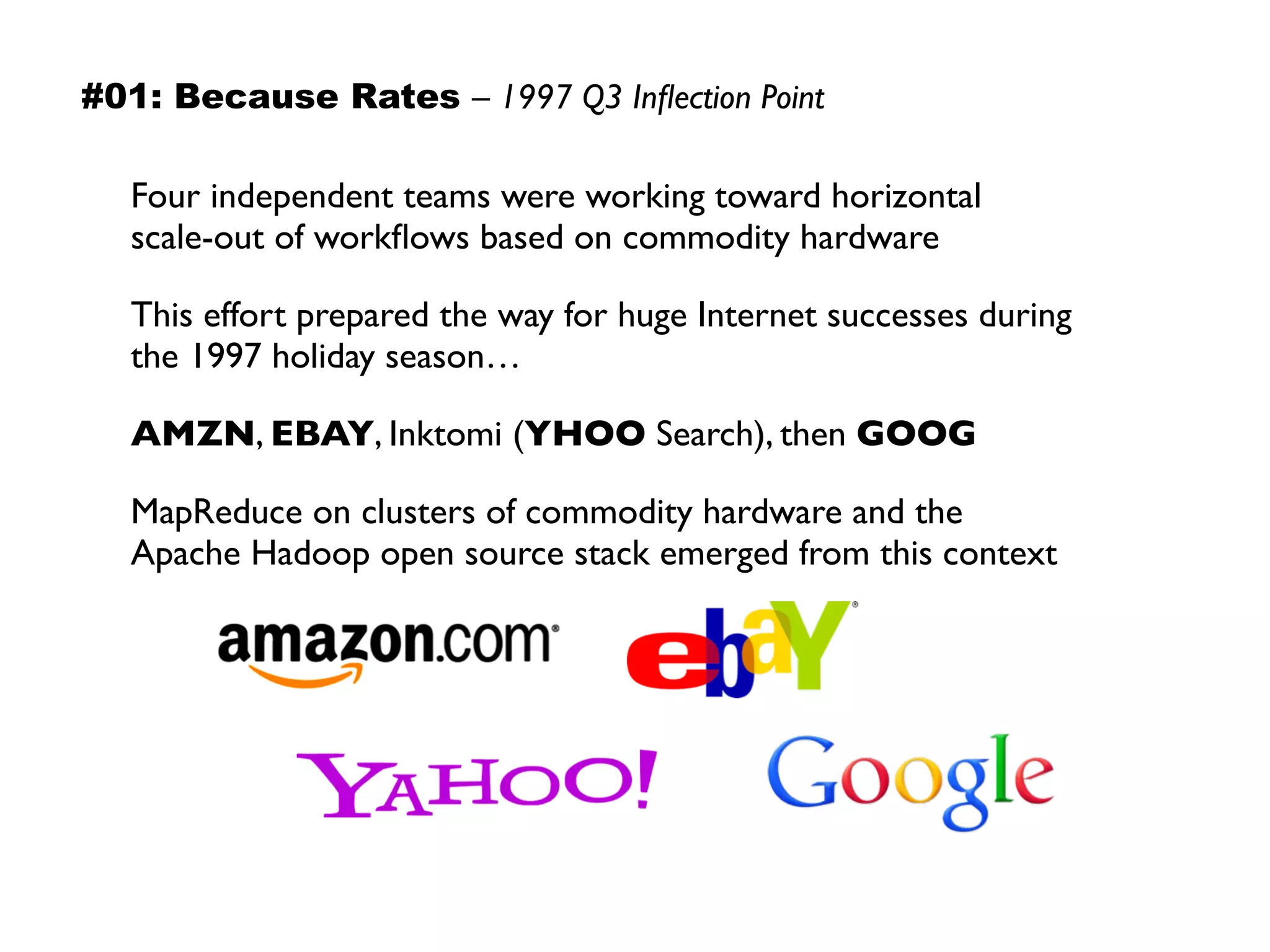 Four independent teams were working toward horizontal  
scale-out of workﬂows based on commodity hardware
This effort prepared the way for huge Internet successes during 
the 1997 holiday season…
AMZN, EBAY, Inktomi (YHOO Search), then GOOG
MapReduce on clusters of commodity hardware and the  
Apache Hadoop open source stack emerged from this context
#01: Because Rates – 1997 Q3 Inﬂection Point
 