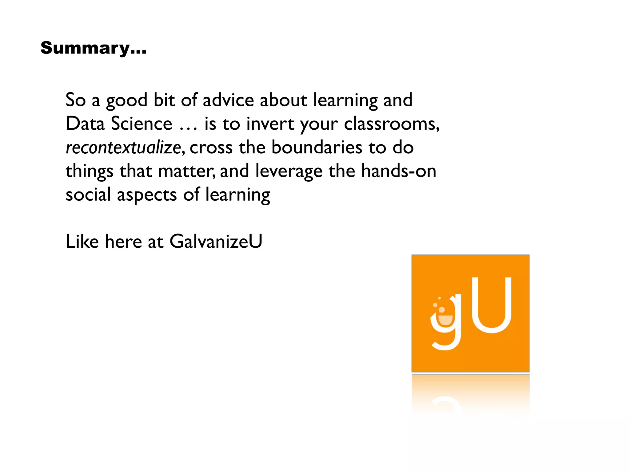 So a good bit of advice about learning and
Data Science … is to invert your classrooms,
recontextualize, cross the boundaries to do
things that matter, and leverage the hands-on
social aspects of learning
Like here at GalvanizeU
Summary…
 