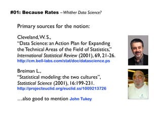 Primary sources for the notion:
Cleveland,W. S.,  
“Data Science: an Action Plan for Expanding  
the Technical Areas of the Field of Statistics,”  
International Statistical Review (2001), 69, 21-26.
http://cm.bell-labs.com/stat/doc/datascience.ps
Breiman L.,  
“Statistical modeling: the two cultures”,  
Statistical Science (2001), 16:199-231.
http://projecteuclid.org/euclid.ss/1009213726
…also good to mention John Tukey
#01: Because Rates –Whither Data Science?
 